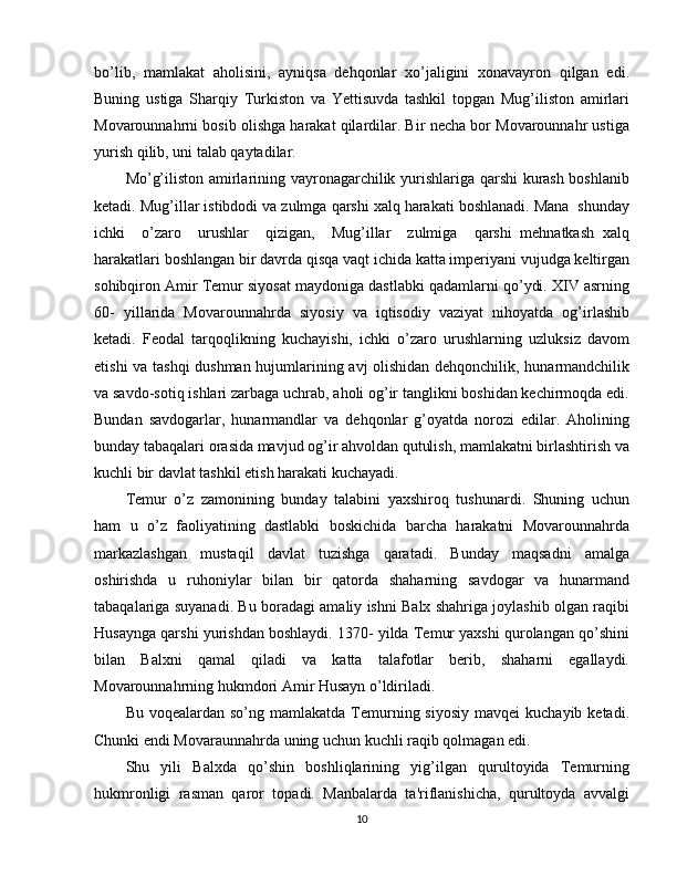 bo’lib,   mamlakat   aholisini,   ayniqsa   dehqonlar   xo’jaligini   xonavayron   qilgan   edi.
Buning   ustiga   Sharqiy   Turkiston   va   Yettisuvda   tashkil   topgan   Mug’iliston   amirlari
Movarounnahrni bosib olishga harakat qilardilar. Bir necha bor Movarounnahr ustiga
yurish qilib, uni talab qaytadilar.
Mo’g’iliston amirlarining vayronagarchilik yurishlariga qarshi kurash boshlanib
ketadi. Mug’illar istibdodi va zulmga qarshi xalq harakati boshlanadi. Mana  shunday
ichki     o’zaro     urushlar     qizigan,     Mug’illar     zulmiga     qarshi   mehnatkash   xalq
harakatlari boshlangan bir davrda qisqa vaqt ichida katta imperiyani vujudga keltirgan
sohibqiron Amir Temur siyosat maydoniga dastlabki qadamlarni qo’ydi. XIV asrning
60-   yillarida   Movarounnahrda   siyosiy   va   iqtisodiy   vaziyat   nihoyatda   og’irlashib
ketadi.   Feodal   tarqoqlikning   kuchayishi,   ichki   o’zaro   urushlarning   uzluksiz   davom
etishi va tashqi  dushman hujumlarining avj olishidan dehqonchilik, hunarmandchilik
va savdo-sotiq ishlari zarbaga uchrab, aholi og’ir tanglikni boshidan kechirmoqda edi.
Bundan   savdogarlar,   hunarmandlar   va   dehqonlar   g’oyatda   norozi   edilar.   Aholining
bunday tabaqalari orasida mavjud og’ir ahvoldan qutulish, mamlakatni birlashtirish va
kuchli bir davlat tashkil etish harakati kuchayadi.
Temur   o’z   zamonining   bunday   talabini   yaxshiroq   tushunardi.   Shuning   uchun
ham   u   o’z   faoliyatining   dastlabki   boskichida   barcha   harakatni   Movarounnahrda
markazlashgan   mustaqil   davlat   tuzishga   qaratadi.   Bunday   maqsadni   amalga
oshirishda   u   ruhoniylar   bilan   bir   qatorda   shaharning   savdogar   va   hunarmand
tabaqalariga suyanadi. Bu boradagi amaliy ishni Balx shahriga joylashib olgan raqibi
Husaynga qarshi yurishdan boshlaydi. 1370- yilda Temur yaxshi qurolangan qo’shini
bilan   Balxni   qamal   qiladi   va   katta   talafotlar   berib,   shaharni   egallaydi.
Movarounnahrning hukmdori Amir Husayn o’ldiriladi.
Bu  voqealardan so’ng  mamlakatda  Temurning siyosiy   mavqei  kuchayib  ketadi.
Chunki endi Movaraunnahrda uning uchun kuchli raqib qolmagan edi.
Shu   yili   Balxda   qo’shin   boshliqlarining   yig’ilgan   qurultoyida   Temurning
hukmronligi   rasman   qaror   topadi.   Manbalarda   ta'riflanishicha,   qurultoyda   avvalgi
10 