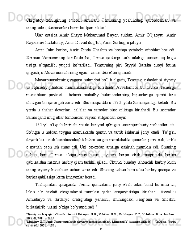 Chig’atoy   xonligining   e'tiborli   amirlari,   Temurning   yoshlikdagi   quroldoshlari   va
uning sobiq dushmanlari hozir bo’lgan edilar. 6
Ular   orasida   Amir   Shayx   Muhammad   Bayon   sulduz,   Amir   O’ljaoytu,   Amir
Kayxisrov huttaloniy, Amir Dovud dug’lot, Amir Sorbug’o jaloyir,
Amir   Joku   barlos,   Amir   Zinda   Chashm   va   boshqa   yetakchi   arboblar   bor   edi.
Xerman   Vamberining   ta'riflashicha,   Temur   qadimgi   turk   odatiga   binoan   oq   kigiz
ustiga   o’tqazilib,   yuqori   ko’tariladi.   Temurning   piri   Sayyid   Baraka   duoyi   fotiha
qilgach, u Movarounnahrning egasi - amiri deb e'lon qilinadi.
Movarounnahrning yagona hukmdori bo’lib olgach, Temur o’z davlatini siyosiy
va   iqtisodiy   jihatdan   mustahkamlashga   kirishadi.   Avvalambor   bu   davrda   Temurga
mustahkam   poytaxt   -   bebosh   mahalliy   hukmdorlarning   hujumlariga   qarshi   tura
oladigan bir qarorgoh zarur edi. Shu maqsadda u 1370- yilda Samarqandga keladi. Bu
yerda   u   shahar   devorlari,   qal'alar   va   saroylar   bino   qilishga   kirishadi.   Bu   imoratlar
Samarqand mug’ullar tomonidan vayron etilgandan keyin
150   yil   o’tgach   birinchi   marta   bunyod   qilingan   umumjumhuriy   inshootlar   edi.
So’ngra   u   holdan   toygan   mamlakatda   qonun   va   tartib   ishlarini   joriy   etadi.   To’g’ri,
deyarli bir asrlik boshboshdoqlik hukm surgan mamlakatda qonunlar joriy etib, tartib
o’rnatish   oson   ish   emas   edi.   Uni   oz-ozdan   amalga   oshirish   mumkin   edi.   Shuning
uchun   ham   Temur   o’ziga   mustahkam   tayanch   barpo   etish   maqsadida   barlos
qabilasidan maxsus harbiy qism tashkil qiladi. Chunki bunday ishonchli harbiy kuch
uning siyosiy kurashlari uchun zarur edi. Shuning uchun ham u bu harbiy qismga va
barlos qabilasiga katta imtiyozlar beradi.
Tashqaridan   qaraganda   Temur   qonunlarni   joriy   etish   bilan   band   ko’rinsa-da,
lekin   o’z   davlati   chsgaralarini   mumkin   qadar   kengaytirishga   kirishadi.   Avval   u
Amudaryo   va   Sirdaryo   oralig’idagi   yerlarni,   shuningdek,   Farg’ona   va   Shoshni
birlashtirib, ularni o’ziga bo’ysundiradi. 7
6
Siyosiy   va   huquqiy   ta’limotlar   tarixi   /   Boboyev   H.B.,   Vohidov   H.V.,   Dadaboyev   Y.T.,   Vohidova   D.   –   Toshkent:
TDYUI, 2003. – 205 b.
7
Mamatov X.T. Amir Temur tuzuklarida davlat va huquq masalalari. MonografiY. (hammualliflikda). - Toshkent: Yangi
asr avlodi, 2001. - 118 b.
11 
