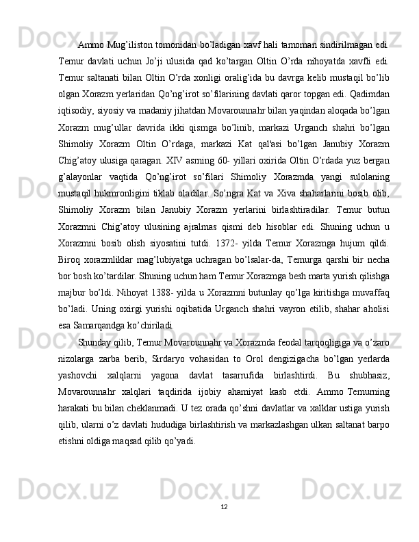 Ammo Mug’iliston tomonidan bo’ladigan xavf hali tamoman sindirilmagan edi.
Temur   davlati   uchun   Jo’ji   ulusida   qad   ko’targan   Oltin   O’rda   nihoyatda   xavfli   edi.
Temur   saltanati   bilan   Oltin  O’rda  xonligi   oralig’ida  bu  davrga  kelib  mustaqil  bo’lib
olgan Xorazm yerlaridan Qo’ng’irot so’filarining davlati qaror topgan edi. Qadimdan
iqtisodiy, siyosiy va madaniy jihatdan Movarounnahr bilan yaqindan aloqada bo’lgan
Xorazm   mug’ullar   davrida   ikki   qismga   bo’linib,   markazi   Urganch   shahri   bo’lgan
Shimoliy   Xorazm   Oltin   O’rdaga,   markazi   Kat   qal'asi   bo’lgan   Janubiy   Xorazm
Chig’atoy ulusiga qaragan. XIV asrning 60- yillari oxirida Oltin O’rdada yuz bergan
g’alayonlar   vaqtida   Qo’ng’irot   so’filari   Shimoliy   Xorazmda   yangi   sulolaning
mustaqil   hukmronligini   tiklab   oladilar.   So’ngra   Kat   va   Xiva   shaharlarini   bosib   olib,
Shimoliy   Xorazm   bilan   Janubiy   Xorazm   yerlarini   birlashtiradilar.   Temur   butun
Xorazmni   Chig’atoy   ulusining   ajralmas   qismi   deb   hisoblar   edi.   Shuning   uchun   u
Xorazmni   bosib   olish   siyosatini   tutdi.   1372-   yilda   Temur   Xorazmga   hujum   qildi.
Biroq   xorazmliklar   mag’lubiyatga   uchragan   bo’lsalar-da,   Temurga   qarshi   bir   necha
bor bosh ko’tardilar. Shuning uchun ham Temur Xorazmga besh marta yurish qilishga
majbur bo’ldi. Nihoyat 1388- yilda u Xorazmni butunlay qo’lga kiritishga muvaffaq
bo’ladi.   Uning   oxirgi   yurishi   oqibatida   Urganch   shahri   vayron   etilib,   shahar   aholisi
esa Samarqandga ko’chiriladi.
Shunday qilib, Temur Movarounnahr va Xorazmda feodal tarqoqligiga va o’zaro
nizolarga   zarba   berib,   Sirdaryo   vohasidan   to   Orol   dengizigacha   bo’lgan   yerlarda
yashovchi   xalqlarni   yagona   davlat   tasarrufida   birlashtirdi.   Bu   shubhasiz,
Movarounnahr    xalqlari    taqdirida   ijobiy   ahamiyat    kasb    etdi.   Ammo Temurning
harakati bu bilan cheklanmadi. U tez orada qo’shni davlatlar va xalklar ustiga yurish
qilib, ularni o’z davlati hududiga birlashtirish va markazlashgan ulkan saltanat barpo
etishni oldiga maqsad qilib qo’yadi.
12 