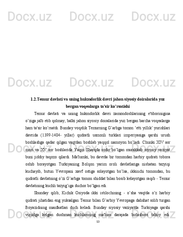 1.2.Temur davlati va uning hukmdorlik davri jahon siyosiy doiralarida yuz
bergan voqealarga ta'sir ko’rsatishi
Temur   davlati   va   uning   hukmdorlik   davri   zamondoshlarining   e'tiborinigina
o’ziga jalb etib qolmay, balki jahon siyosiy doiralarida yuz bergan barcha voqealarga
ham ta'sir ko’rsatdi. Bunday voqelik Temurning G’arbga tomon ‘etti yillik’ yurishlari
davrida   (1399-1404-   yillar)   qudratli   usmonli   turklari   imperiyasiga   qarshi   urush
boshlashga   qadar   qilgan   vaqtdan   boshlab   yaqqol   namoyon   bo’ladi.   Chunki   XIV   asr
oxiri   va   XV   asr   boshlarida   Yaqin   Sharqda   sodir   bo’lgan   murakkab   siyosiy   vaziyat
buni   jiddiy   taqozo   qilardi.   Ma'lumki,   bu   davrda   bir   tomondan   harbiy   qudrati   tobora
oshib   borayotgan   Turkiyaning   Bolqon   yarim   oroli   davlatlariga   nisbatan   tazyiqi
kuchayib,   butun   Yevropani   xavf   ostiga   solayotgan   bo’lsa,   ikkinchi   tomondan,   bu
qudratli davlatning o’zi G’arbga tomon shiddat bilan bosib kelayotgan raqib - Temur
davlatining kuchli tazyig’iga duchor bo’lgan edi.
Shunday   qilib,   Kichik   Osiyoda   ikki   istilochining   -   o’sha   vaqtda   o’z   harbiy
qudrati jihatidan eng yuksalgan Temur bilan G’arbiy Yevropaga dahshat solib turgan
Boyazidning   manfaatlari   duch   keladi.   Bunday   siyosiy   vaziyatda   Turkiyaga   qarshi
vujudga   kelgan   dushman   kuchlarining   ma'lum   darajada   birlashuvi   tabiiy   edi.
13 