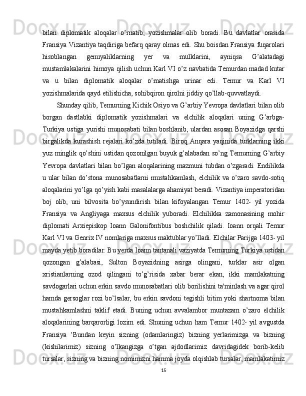 bilan   diplomatik   aloqalar   o’rnatib,   yozishmalar   olib   boradi.   Bu   davlatlar   orasida
Fransiya Vizantiya taqdiriga befarq qaray olmas edi. Shu boisdan Fransiya fuqarolari
hisoblangan   genuyaliklarning   yer   va   mulklarini,   ayniqsa   G’alatadagi
mustamlakalarini himoya qilish uchun Karl VI o’z navbatida Temurdan madad kutar
va   u   bilan   diplomatik   aloqalar   o’rnatishga   urinar   edi.   Temur   va   Karl   VI
yozishmalarida qayd etilishicha, sohibqiron qirolni jiddiy qo’llab-quvvatlaydi.
Shunday qilib, Temurning Kichik Osiyo va G’arbiy Yevropa davlatlari bilan olib
borgan   dastlabki   diplomatik   yozishmalari   va   elchilik   aloqalari   uning   G’arbga-
Turkiya ustiga yurishi  munosabati  bilan boshlanib, ulardan asosan  Boyazidga qarshi
birgalikda   kurashish   rejalari   ko’zda   tutiladi.   Biroq   Anqara   yaqinida   turklarning   ikki
yuz minglik qo’shini ustidan qozonilgan buyuk g’alabadan so’ng Temurning G’arbiy
Yevropa davlatlari bilan bo’lgan aloqalarining mazmuni tubdan o’zgaradi. Endilikda
u   ular   bilan   do’stona   munosabatlarni   mustahkamlash,   elchilik   va   o’zaro   savdo-sotiq
aloqalarini yo’lga qo’yish kabi masalalarga ahamiyat beradi. Vizantiya imperatoridan
boj   olib,   uni   bilvosita   bo’ysundirish   bilan   kifoyalangan   Temur   1402-   yil   yozida
Fransiya   va   Angliyaga   maxsus   elchilik   yuboradi.   Elchilikka   zamonasining   mohir
diplomati   Arxiepiskop   Ioann   Galonifontibus   boshchilik   qiladi.   Ioann   orqali   Temur
Karl VI va Genrix IV nomlariga maxsus maktublar yo’lladi. Elchilar Parijga 1403- yil
mayda yetib boradilar. Bu yerda Ioann tantanali vaziyatda Temurning Turkiya ustidan
qozongan   g’alabasi,   Sulton   Boyazidning   asirga   olingani,   turklar   asir   olgan
xristianlarning   ozod   qilingani   to’g’risida   xabar   berar   ekan,   ikki   mamlakatning
savdogarlari uchun erkin savdo munosabatlari olib borilishini ta'minlash va agar qirol
hamda gersoglar rozi bo’lsalar, bu erkin savdoni  tegishli  bitim yoki shartnoma bilan
mustahkamlashni   taklif   etadi.   Buning   uchun   avvalambor   muntazam   o’zaro   elchilik
aloqalarining   barqarorligi   lozim   edi.   Shuning   uchun   ham   Temur   1402-   yil   avgustda
Fransiya   ‘Bundan   keyin   sizning   (odamlaringiz)   bizning   yerlarimizga   va   bizning
(kishilarimiz)   sizning   o’lkangizga   o’tgan   ajdodlarimiz   davridagidek   borib-kelib
tursalar, sizning va bizning nomimizni hamma joyda olqishlab tursalar, mamlakatimiz
15 