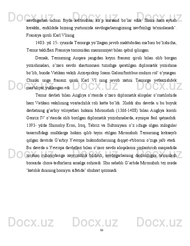 savdogarlari   uchun   foyda   keltirishsa,   ko’p   xursand   bo’lar   edik.   Shuni   ham   aytish
kerakki,  endilikda  bizning  yurtimizda  savdogarlaringizning  xavfsizligi  ta'minlanadi’.
Fransiya qiroli Karl VIning
1403- yil 15- iyunida Temurga yo’llagan javob maktubidan ma'lum bo’lishicha,
Temur takliflari Fransiya tomonidan mamnuniyat bilan qabul qilingan.
Demak,   Temurning   Anqara   jangidan   keyin   fransuz   qiroli   bilan   olib   borgan
yozishmalari,   o’zaro   savdo   shartnomasi   tuzishga   qaratilgan   diplomatik   yozishma
bo’lib, bunda Vatikan vakili Arxiepiskop Ioann Galonifontibus muhim rol' o’ynagan.
Chunki   unga   fransuz   qiroli   Karl   VI   ning   javob   xatini   Temurga   yetkazishdek
mas'uliyat yuklangan edi.
Temur   davlati   bilan   Angliya   o’rtasida   o’zaro   diplomatik   aloqalar   o’rnatilishida
ham   Vatikan   vakilining   vositachilik   roli   katta   bo’ldi.   Xuddi   shu   davrda   u   bu   buyuk
davlatning   g’arbiy   viloyatlari   hokimi   Mironshoh   (1366-1408)   bilan   Angliya   koroli
Genrix   IV   o’rtasida   olib   borilgan   diplomatik   yozishmalarda,   ayniqsa   faol   qatnashdi.
1393-   yilda   Shimoliy   Eron,   Iroq,   Tabriz   va   Sultoniyani   o’z   ichiga   olgan   xulogular
tasarrufidagi   mulklarga   hokim   qilib   tayin   etilgan   Mironshoh   Temurning   keksayib
qolgan   davrida   G’arbiy   Yevropa   hukmdorlarining   diqqat-e'tiborini   o’ziga   jalb   etadi.
Bu davrda u Yevropa davlatlari bilan o’zaro savdo aloqalarini jonlantirish maqsadida
xristian   ruhoniylariga   xayrixohlik   bildirib,   savdogarlarning   daxlsizligini   ta'minlash
borasida chora-tadbirlarni amalga oshiradi. Shu sababli G’arbda Mironshoh tez orada
‘katolik dinining homiysi sifatida’ shuhrat qozonadi.
16 