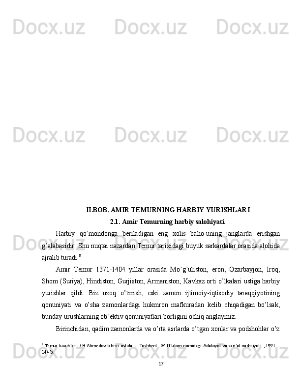 II.BOB.   AMIR TEMURNING HARBIY YURISHLARI
2.1. Amir Temurning harbiy salohiyati.
Harbiy   qo’mondonga   beriladigan   eng   xolis   baho-uning   janglarda   erishgan
g’alabasidir. Shu nuqtai nazardan Temur tarixidagi buyuk sarkardalar orasida alohida
ajralib turadi. 9
Amir   Temur   1371-1404   yillar   orasida   Mo’g’uliston,   eron,   Ozarbayjon,   Iroq,
Shom (Suriya), Hindiston, Gurjiston, Armaniston, Kavkaz orti o’lkalari ustiga harbiy
yurishlar   qildi.   Biz   uzoq   o’tmish,   eski   zamon   ijtimoiy-iqtisodiy   taraqqiyotining
qonuniyati   va   o’sha   zamonlardagi   hukmron   mafkuradan   kelib   chiqadigan   bo’lsak,
bunday urushlarning ob`ektiv qonuniyatlari borligini ochiq anglaymiz.
Birinchidan, qadim zamonlarda va o’rta asrlarda o’tgan xonlar va podshohlar o’z
9
  Temur tuzuklari. / B.Ahmedov tahriri ostida. – Toshkent: G‘.G‘ulom nomidagi Adabiyot va san’at nashriyoti., 1991. -
144 b.
17 