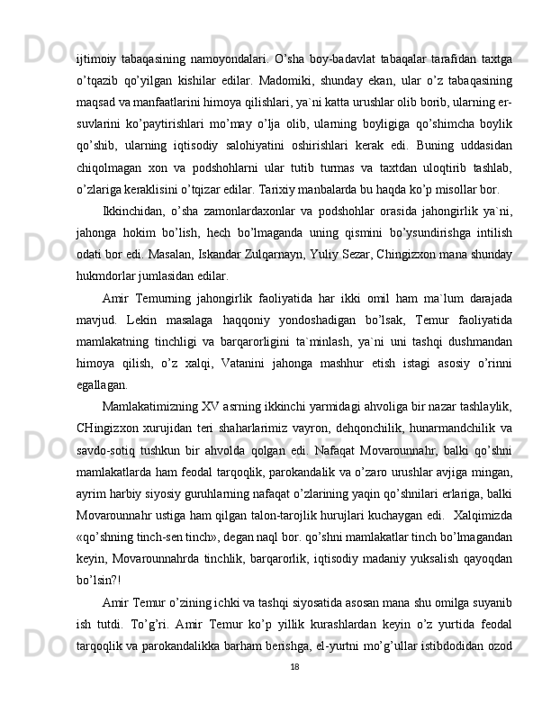 ijtimoiy   tabaqasining   namoyondalari.   O’sha   boy-badavlat   tabaqalar   tarafidan   taxtga
o’tqazib   qo’yilgan   kishilar   edilar.   Madomiki,   shunday   ekan,   ular   o’z   tabaqasining
maqsad va manfaatlarini himoya qilishlari, ya`ni katta urushlar olib borib, ularning er-
suvlarini   ko’paytirishlari   mo’may   o’lja   olib,   ularning   boyligiga   qo’shimcha   boylik
qo’shib,   ularning   iqtisodiy   salohiyatini   oshirishlari   kerak   edi.   Buning   uddasidan
chiqolmagan   xon   va   podshohlarni   ular   tutib   turmas   va   taxtdan   uloqtirib   tashlab,
o’zlariga keraklisini o’tqizar edilar. Tarixiy manbalarda bu haqda ko’p misollar bor.
Ikkinchidan,   o’sha   zamonlardaxonlar   va   podshohlar   orasida   jahongirlik   ya`ni,
jahonga   hokim   bo’lish,   hech   bo’lmaganda   uning   qismini   bo’ysundirishga   intilish
odati bor edi. Masalan, Iskandar Zulqarnayn, Yuliy Sezar, C h ingizxon mana shunday
hukmdorlar jumlasidan edilar.
Amir   Temurning   jahongirlik   faoliyatida   har   ikki   omil   ham   ma`lum   darajada
mavjud.   Lekin   masalaga   haqqoniy   yondoshadigan   bo’lsak,   Temur   faoliyatida
mamlakatning   tinchligi   va   barqarorligini   ta`minlash,   ya`ni   uni   tashqi   dushmandan
himoya   qilish,   o’z   xalqi,   Vatanini   jahonga   mashhur   etish   istagi   asosiy   o’rinni
egallagan.
Mamlakatimizning XV asrning ikkinchi yarmidagi ahvoliga bir nazar tashlaylik,
CHingizxon   xurujidan   teri   shaharlarimiz   vayron,   dehqonchilik,   hunarmandchilik   va
savdo-sotiq   tushkun   bir   ahvolda   qolgan   edi.   Nafaqat   Movarounnahr,   balki   qo’shni
mamlakatlarda ham feodal tarqoqlik, parokandalik va o’zaro urushlar avjiga mingan,
ayrim harbiy siyosiy guruhlarning nafaqat o’zlarining yaqin qo’shnilari erlariga, balki
Movarounnahr ustiga ham qilgan talon-tarojlik hurujlari kuchaygan edi.   Xalqimizda
«qo’shning tinch-sen tinch», degan naql bor. qo’shni mamlakatlar tinch bo’lmagandan
keyin,   Movarounnahrda   tinchlik,   barqarorlik,   iqtisodiy   madaniy   yuksalish   qayoqdan
bo’lsin?!
Amir Temur o’zining ichki va tashqi siyosatida asosan mana shu omilga suyanib
ish   tutdi.   To’g’ri.   Amir   Temur   ko’p   yillik   kurashlardan   keyin   o’z   yurtida   feodal
tarqoqlik va parokandalikka barham berishga, el-yurtni mo’g’ullar istibdodidan ozod
18 