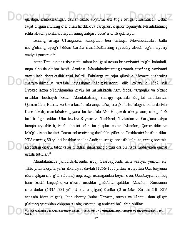 qilishga,   markazlashgan   davlat   tuzib,   el-yurtni   o’z   tug’i   ostiga   birlashtiridi.   Lekin
faqat birgina shuning o’zi bilan tinchlik va barqarorlik qaror topmaydi. Mamlakatning
ichki ahvoli yaxshilanmaydi, uning xalqaro obro’si ortib qolmaydi.
Buning   ustiga   CHingizxon   xurujidan   beri   nafaqat   Movarounnahr,   balki
mo’g’ulning   oyog’i   tekkan   barcha   mamlakatlarning   iqtisodiy   ahvoli   og’ir,   siyosiy
vaziyat yomon edi.
Amir Temur o’tkir siyosatchi odam bo’lgani uchun bu vaziyatni to’g’ri baholadi,
unga   alohida   e`tibor   berdi.   Ayniqsa.   Mamlakatimizning   tevarak-atrofidagi   vaziyatni
yaxshilash   chora-tadbirlarini   ko’rdi.   Faktlarga   murojat   qilaylik.   Movarounnahrning
sharqiy-shimoliy   tarafida   joylashgan   Mo’g’ulistonni   olib   ko’raylik   1369   yili
Ilyosxo’jaxon   o’ldirilgandan   keyin   bu   mamlakatda   ham   feodal   tarqoqlik   va   o’zaro
urushlar   kuchayib   ketdi.   Mamlakatning   sharqiy   qismida   dug’lat   amirlaridan
Qamariddin, Ettisuv va CHu taraflarida anqo to’ra, Issiqko’latrofidagi o’lkalarda Mir
Karimberdi,   mamlakatning   yana   bir   tarafida   Mir   Haqberdi   o’ziga   xon,   o’ziga   bek
bo’lib   olgan   edilar.   Ular   tez-tez   Sayram   va   Toshkent,   Turkiston   va   Farg’ona   ustiga
bosqin   uyushtirib,   tinch   aholini   talon-taroj   qilar   edilar.   Masalan,   Qamariddin   va
Mo’g’uliston beklari Temur saltanatining dastlabki yillarida Toshkentni bosib oldilar.
XIV asrning 80-yillari boshlarida ular Andijon ustiga bostirib keldilar, uning tevarak-
atrofidagi erlarni talon-taroj qildilar, shaharning o’zini esa bir hafta mobaynida qamal
ostida tutdilar. 10
Mamlakatimiz   janubida-Eronda,   iroq,   Ozarbayjonda   ham   vaziyat   yomon   edi.
1336 yildan keyin, ya`ni elxoniylar davlati (1256-1335 yillari eron bilan Ozarbayjonni
idora qilgan mo’g’ul sulolasi) inqirozga uchragandan keyin eron, Ozarbayjon va iroq
ham   feodal   tarqoqlik   va   o’zaro   urushlar   girdobida   qoldilar.   Masalan,   Xurosonni
sarbadorlar   (1337-1381   yillarda   idora   qilgan)   Kartlar   (G’ur   bilan   Xirotni   XIII-XIV
asrlarda   idora   qilgan),   Jonqurboniy   (bular   Obivard,   saraxs   va   Nisoni   idora   qilgan
g’almoq qavmidan chiqqan sulola) qavmining amirlari bo’lishib oldilar.
10
Temur tuzuklari. / B.Ahmedov tahriri ostida. – Toshkent: G‘.G‘ulom nomidagi Adabiyot va san’at nashriyoti., 1991. -
144 b.
19 