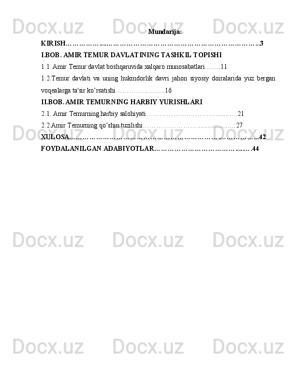 Mundarija:
KIRISH…………… .... …………………………………………………………...3
I.BOB. AMIR TEMUR DAVLATINING TASHKIL TOPISHI
1.1.   Amir Temur davlat boshqaruvida xalqaro munosabatlari ......... 1 1
1.2.Temur   davlati   va   uning   hukmdorlik   davri   jahon   siyosiy   doiralarida   yuz   bergan
voqealarga ta'sir ko’rsatishi………… ... ……..1 6
II.BOB.   AMIR TEMURNING HARBIY YURISHLARI
2.1. Amir Temurning harbiy salohiyati……………… . ………… ........ …. 21
2.2.Amir Temurning qo’shin tuzilishi…………………… ................... …2 7
XULOSA………………………………………………………… . ……………... 42
FOYDALANILGAN ADABIYOTLAR……………………………… ..... …. 44 