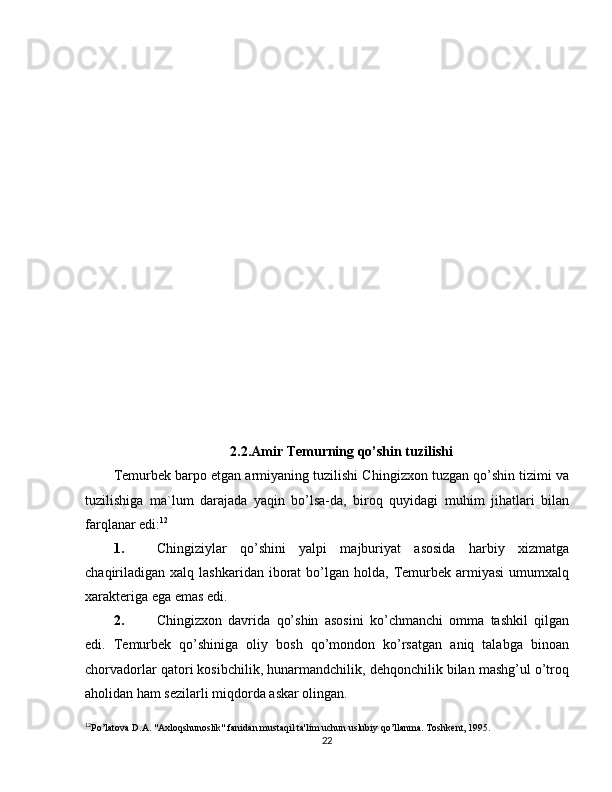 2.2.Amir Temurning qo’shin tuzilishi
Temurbek barpo etgan armiyaning tuzilishi C h ingizxon tuzgan qo’shin tizimi va
tuzilishiga   ma`lum   darajada   yaqin   bo’lsa-da,   biroq   quyidagi   muhim   jihatlari   bilan
farqlanar edi: 12
1. C h ingiziylar   qo’shini   yalpi   majburiyat   asosida   harbiy   xizmatga
chaqiriladigan   xalq  lashkaridan  iborat   bo’lgan  holda,   Temurbek  armiyasi  umumxalq
xarakteriga ega emas edi.
2. C h ingizxon   davrida   qo’shin   asosini   ko’chmanchi   omma   tashkil   qilgan
edi.   Temurbek   qo’shiniga   oliy   bosh   qo’mondon   ko’rsatgan   aniq   talabga   binoan
chorvadorlar qatori kosibchilik, hunarmandchilik, dehqonchilik bilan mashg’ul o’troq
aholidan ham sezilarli miqdorda askar olingan.
12
Po’latova D.A. "Axloqshunoslik" fanidan mustaqil ta'lim uchun uslubiy qo’llanma. Toshkent, 1995.
22 