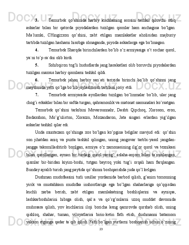 3. Temurbek   qo’shinida   harbiy   kuchlarning   asosini   tashkil   qiluvchi   otliq
askarlar   bilan   bir   qatorda   piyodalardan   tuzilgan   qismlar   ham   anchagina   bo’lgan.
Ma`lumki,   CHingizxon   qo’shini,   zabt   etilgan   mamlakatlar   aholisidan   majburiy
tartibda tuzilgan hasharni hisobga olmaganda, piyoda askarlarga ega bo’lmagan.
4. Temurbek Sharqda birinchilardan bo’lib o’z armiyasiga o’t sochar qurol,
ya`ni to’p-ra`dni olib kirdi.
5. Sohibqiron tog’li hududlarda jang harakatlari olib boruvchi piyodalardan
tuzilgan maxsus harbiy qismlarni tashkil qildi.
6. Temurbek   jahon   harb iy   san`ati   tarixida   birinchi   bo’lib   qo’shinni   jang
maydonida  y ett i  qo’lga bo’lib joylashtirish tartibini joriy etdi.
7. Temurbek   armiyasida   ayollardan   tuzilgan   bo’linmalar   bo’lib,   ular   jang
chog’i erkaklar bilan bir safda turgan, qahramonlik va matonat namunalari ko’rsatgan.
Temurbek   qo’shini   tarkibini   Movarounnahr,   Dashti   Qipchoq,   Xuroson,   eron,
Badaxshon,   Mo’g’uliston,   Xorazm,   Mozandaron,   Jata   singari   erlardan   yig’ilgan
askarlar tashkil qilar edi.
Unda   muntazam   qo’shinga   xos   bo’lgan   ko’pgina   belgilar   mavjud   edi:   qo’shin
son   jihatdan   aniq   va   puxta   tashkil   qilingan,   uning   jangovar   tartibi-yasol   jangdan-
jangga   takomillashtirib   borilgan,   armiya   o’z   zamonasining   ilg’or   qurol   va   texnikasi
bilan   qurollangan,   aynan   bir   turdagi   qurol-yarog’,   aslaha-anjom   bilan   ta`minlangan,
qismlar   bir-biridan   kiyim-boshi,   tutgan   bayroq   yoki   tug’i   orqali   ham   farqlangan.
Bunday ajralib turish jang paytida qo’shinni boshqarishda juda qo’l kelgan.
Dushman mudofaasini  turli usullar  yordamida barbod qilish, g’anim tomonning
yirik   va   mustahkam   mudofaa   inshootlariga   ega   bo’lgan   shaharlariga   qo’qqisdan
kuchli   zarba   berish,   zabt   etilgan   mamlakatning   boshliqlarini   va   ayniqsa,
lashkarboshilarini   hibsga   olish,   qal`a   va   qo’rg’onlarni   uzoq   muddat   davomida
muhosara   qilish,   yov   kuchlarini   iloji   boricha   keng   qamrovda   qurshab   olish,   uning
qishloq,   shahar,   tuman,   viloyatlarini   birin-ketin   fath   etish,   dushmanni   batamom
yakson etgunga qadar ta`qib qilish. Fath bo’lgan yurtlarni boshqarish uchun o’zining
23 