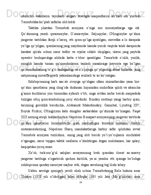 ishonchli   vakillarini   tayinlash   singari   strategik   maqsadlarini   ko’zlab   ish   yuritish
Temurbekka ko’plab zafarlar olib keldi.
Taktika   jihatdan   Temurbek   armiyasi   o’ziga   xos   xususiyatlarga   ega   edi.
Qo’shinning   yasoli   qoraxoniylar,   G’aznaviylar,   Saljuqiylar,   CHingiziylar   qo’shini
jangovar   tartibdan   farqli   o’laroq,   etti   qism-qo’lga   ajratilgan,   razvedka   a`lo   darajada
yo’lga qo’yilgan, qismlarning jang maydonida hamda yurish vaqtida talab darajasida
harakat   qilishi   uchun   zarur   tadbir   va   rejalar   ishlab   chiqilgan,   ularni   jang   paytida
operativ   boshqarishga   alohida   katta   e`tibor   qaratilgan.   Temurbek   o’nlik,   yuzlik,
minglik   hamda   tuman   qo’mondonlarini   tanlash   masalasiga   bevosita   ega   bo’lgan
qo’mondonlarning to’g’ri tanlaganligi va o’z joyiga qo’yilganligi aksar hollarda  jang
natijasining muvaffaqiyatli yakunlanishiga sezilarli ta`sir ko’rsatgan.
Sohibqironning   harb   san`ati   rivojiga   qo’shgan   ulkan   xizmatlaridan   yana   biri-
qo’shin   qanotlarini   jang   chog’ida   dushman   hujumidan   muhofaza   qilish   va   aksincha
g’anim   kuchlarini   yon   tomondan   aylanib   o’tib,   unga   ortdan   zarba   berish   maqsadida
tuzilgan   otliq   qism-kunbulning   joriy   etilishidir.   Bunday   mutlaqo   yangi   harbiy   qism,
tarixning   guvohlik   berishicha,   Aleksandr   Makedonskiy,   Gannibal,   Lyudvig   XIV,
Buyuk   Fridrix,   CHingizxon   kabi   dongdor   sarkardalar   qo’shinida   bo’lmagan.   Faqat
XIX asrning atoqli lashkarboshisi Napoleon Bonapart armiyasining jangovar tartibida
qo’shin   qanotlarini   himoyalovchi   qism   mavjudligini   kuzatish   mumkin.   Harbiy
mutaxassislarning,   Napoleon   Sharq   mamlakatlariga   harbiy   safar   qilishdan   avval
Temurbek   armiyasi   tuzilishini,   uning   jang   olib   borish   yo’l-yo’riqlarini   sinchiklab
o’rgangan,   zarur   topgan   taktik   usullarni   o’zlashtirgan   degan   mulohazasi,   har   qalay,
haqiqatdan yiroq emas.
Xo’sh,   turk-mo’g’ul   xalqlari   armiyasining   besh   qismdan   iborat   an`anaviy
jangovar   tartibiga   o’zgartirish   qachon   kiritildi,   ya`ni   yasolni   etti   qismga   bo’lishga
sohibqironni qanday zaruriyat majbur etdi, degan savolning tug’ilishi tabiiy.
Ushbu   savolga   qoniqarli   javob   olish   uchun   Temurbekning   Balx   hokimi   amir
Xusayn   (1370   yili   o’ldirilgan)   bilan   ittfoqda   1365   yili   Jata   (Mo’g’uliston)   xoni
24 