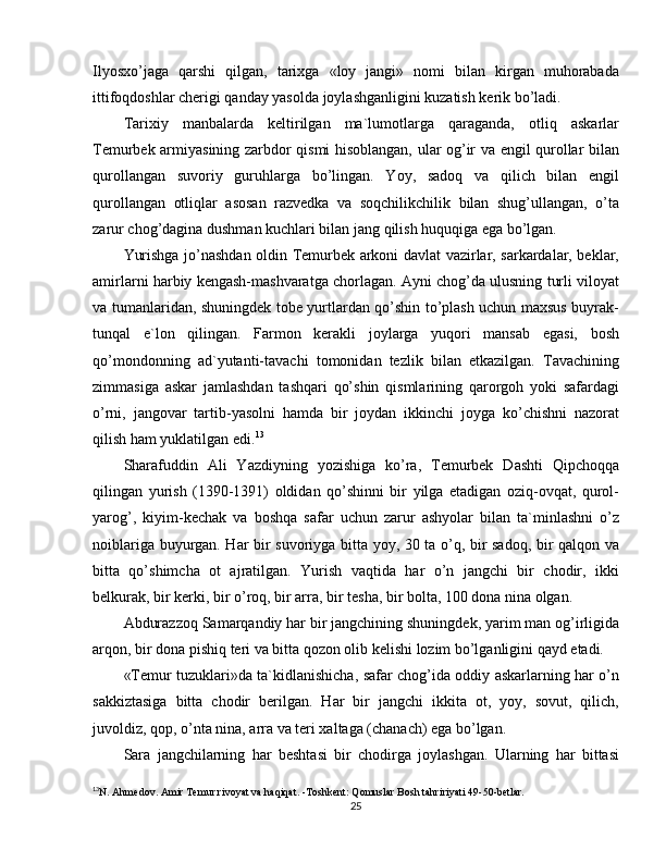 Ilyosxo’jaga   qarshi   qilgan,   tarixga   «loy   jangi»   nomi   bilan   kirgan   muhorabada
ittifoqdoshlar cherigi qanday yasolda joylashganligini kuzatish kerik bo’ladi.
Tarixiy   manbalarda   keltirilgan   ma`lumotlarga   qaraganda,   otliq   askarlar
Temurbek armiyasining zarbdor qismi hisoblangan, ular og’ir va engil qurollar bilan
qurollangan   suvoriy   guruhlarga   bo’lingan.   Yoy,   sadoq   va   qilich   bilan   engil
qurollangan   otliqlar   asosan   razvedka   va   soqchilikchilik   bilan   shug’ullangan,   o’ta
zarur chog’dagina dushman kuchlari bilan jang qilish huquqiga ega bo’lgan.
Yurishga jo’nashdan oldin Temurbek arkoni davlat vazirlar, sarkardalar, beklar,
amirlarni harbiy kengash-mashvaratga chorlagan. Ayni chog’da ulusning turli viloyat
va tumanlaridan, shuningdek tobe yurtlardan qo’shin to’plash uchun maxsus buyrak-
tunqal   e`lon   qilingan.   Farmon   kerakli   joylarga   yuqori   mansab   egasi,   bosh
qo’mondonning   ad`yutanti-tavachi   tomonidan   tezlik   bilan   etkazilgan.   Tavachining
zimmasiga   askar   jamlashdan   tashqari   qo’shin   qismlarining   qarorgoh   yoki   safardagi
o’rni,   jangovar   tartib-yasolni   hamda   bir   joydan   ikkinchi   joyga   ko’chishni   nazorat
qilish ham yuklatilgan edi. 13
Sharafuddin   Ali   Yazdiyning   yozishiga   ko’ra,   Temurbek   Dashti   Qipchoqqa
qilingan   yurish   (1390-1391)   oldidan   qo’shinni   bir   yilga   etadigan   oziq-ovqat,   qurol-
yarog’,   kiyim-kechak   va   boshqa   safar   uchun   zarur   ashyolar   bilan   ta`minlashni   o’z
noiblariga buyurgan. Har bir suvoriyga bitta yoy, 30 ta o’q, bir sadoq, bir qalqon va
bitta   qo’shimcha   ot   ajratilgan.   Yurish   vaqtida   har   o’n   jangchi   bir   chodir,   ikki
belkurak, bir kerki, bir o’roq, bir arra, bir tesha, bir bolta, 100 dona nina olgan.
Abdurazzoq Samarqandiy har bir jangchining shuningdek, yarim man og’irligida
arqon, bir dona pishiq teri va bitta qozon olib kelishi lozim bo’lganligini qayd etadi.
«Temur tuzuklari»da ta`kidlanishicha, safar chog’ida oddiy askarlarning har o’n
sakkiztasiga   bitta   chodir   berilgan.   Har   bir   jangchi   ikkita   ot,   yoy,   sovut,   qilich,
juvoldiz, qop, o’nta nina, arra va teri xaltaga (chanach) ega bo’lgan.
Sara   jangchilarning   har   beshtasi   bir   chodirga   joylashgan.   Ularning   har   bittasi
13
N. Ahmedov. Amir Temur rivoyat va haqiqat. -Toshkent: Qomuslar Bosh tahririyati 49-50-betlar.
25 