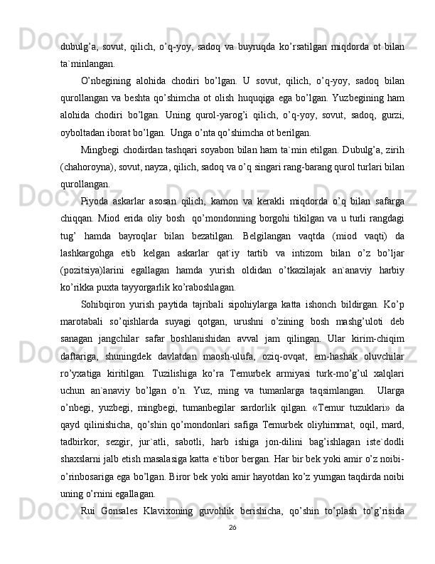 dubulg’a,   sovut,   qilich,   o’q-yoy,   sadoq   va   buyruqda   ko’rsatilgan   miqdorda   ot   bilan
ta`minlangan.
O’nbegining   alohida   chodiri   bo’lgan.   U   sovut,   qilich,   o’q-yoy,   sadoq   bilan
qurollangan   va   beshta   qo’shimcha   ot   olish   huquqiga   ega  bo’lgan.   Yuzbegining  ham
alohida   chodiri   bo’lgan.   Uning   qurol-yarog’i   qilich,   o’q-yoy,   sovut,   sadoq,   gurzi,
oyboltadan iborat bo’lgan.  Unga o’nta qo’shimcha ot berilgan.
Mingbegi chodirdan tashqari soyabon bilan ham ta`min etilgan. Dubulg’a, zirih
(chahoroyna), sovut, nayza, qilich, sadoq va o’q singari rang-barang qurol turlari bilan
qurollangan.
Piyoda   askarlar   asosan   qilich,   kamon   va   kerakli   miqdorda   o’q   bilan   safarga
chiqqan.   Miod   erida   oliy   bosh     qo’mondonning   borgohi   tikilgan   va   u   turli   rangdagi
tug’   hamda   bayroqlar   bilan   bezatilgan.   Belgilangan   vaqtda   (miod   vaqti)   da
lashkargohga   etib   kelgan   askarlar   qat`iy   tartib   va   intizom   bilan   o’z   bo’ljar
(pozitsiya)larini   egallagan   hamda   yurish   oldidan   o’tkazilajak   an`anaviy   harbiy
ko’rikka puxta tayyorgarlik ko’raboshlagan.
Sohibqiron   yurish   paytida   tajribali   sipohiylarga   katta   ishonch   bildirgan.   Ko’p
marotabali   so’qishlarda   suyagi   qotgan,   urushni   o’zining   bosh   mashg’uloti   deb
sanagan   jangchilar   safar   boshlanishidan   avval   jam   qilingan.   Ular   kirim-chiqim
daftariga,   shuningdek   davlatdan   maosh-ulufa,   oziq-ovqat,   em-hashak   oluvchilar
ro’yxatiga   kiritilgan.   Tuzilishiga   ko’ra   Temurbek   armiyasi   turk-mo’g’ul   xalqlari
uchun   an`anaviy   bo’lgan   o’n.   Yuz,   ming   va   tumanlarga   taqsimlangan.     Ularga
o’nbegi,   yuzbegi,   mingbegi,   tumanbegilar   sardorlik   qilgan.   «Temur   tuzuklari»   da
qayd   qilinishicha,   qo’shin   qo’mondonlari   safiga   Temurbek   oliyhimmat,   oqil,   mard,
tadbirkor,   sezgir,   jur`atli,   sabotli,   harb   ishiga   jon-dilini   bag’ishlagan   iste`dodli
shaxslarni jalb etish masalasiga katta e`tibor bergan. Har bir bek yoki amir o’z noibi-
o’rinbosariga ega bo’lgan. Biror bek yoki amir hayotdan ko’z yumgan taqdirda noibi
uning o’rnini egallagan.
Rui   Gonsales   Klavixoning   guvohlik   berishicha,   qo’shin   to’plash   to’g’risida
26 