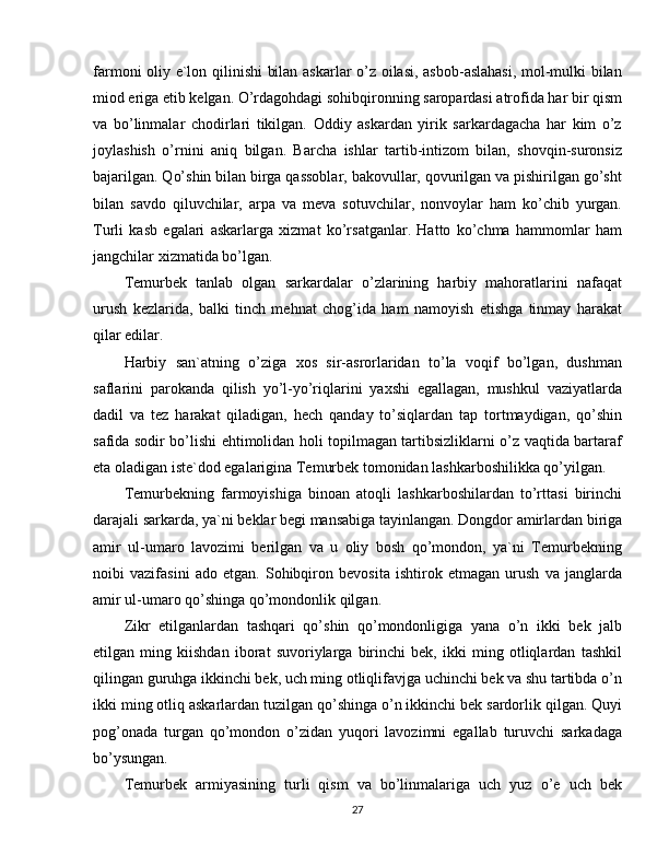 farmoni oliy e`lon qilinishi  bilan askarlar o’z oilasi, asbob-aslahasi, mol-mulki bilan
miod eriga etib kelgan. O’rdagohdagi sohibqironning saropardasi atrofida har bir qism
va   bo’linmalar   chodirlari   tikilgan.   Oddiy   askardan   yirik   sarkardagacha   har   kim   o’z
joylashish   o’rnini   aniq   bilgan.   Barcha   ishlar   tartib-intizom   bilan,   shovqin-suronsiz
bajarilgan. Qo’shin bilan birga qassoblar, bakovullar, qovurilgan va pishirilgan go’sht
bilan   savdo   qiluvchilar,   arpa   va   meva   sotuvchilar,   nonvoylar   ham   ko’chib   yurgan.
Turli   kasb   egalari   askarlarga   xizmat   ko’rsatganlar.   Hatto   ko’chma   hammomlar   ham
jangchilar xizmatida bo’lgan.
Temurbek   tanlab   olgan   sarkardalar   o’zlarining   harbiy   mahoratlarini   nafaqat
urush   kezlarida,   balki   tinch   mehnat   chog’ida   ham   namoyish   etishga   tinmay   harakat
qilar edilar.
Harbiy   san`atning   o’ziga   xos   sir-asrorlaridan   to’la   voqif   bo’lgan,   dushman
saflarini   parokanda   qilish   yo’l-yo’riqlarini   yaxshi   egallagan,   mushkul   vaziyatlarda
dadil   va   tez   harakat   qiladigan,   hech   qanday   to’siqlardan   tap   tortmaydigan,   qo’shin
safida sodir bo’lishi ehtimolidan holi topilmagan tartibsizliklarni o’z vaqtida bartaraf
eta oladigan iste`dod egalarigina Temurbek tomonidan lashkarboshilikka qo’yilgan.
Temurbekning   farmoyishiga   binoan   atoqli   lashkarboshilardan   to’rttasi   birinchi
darajali sarkarda, ya`ni beklar begi mansabiga tayinlangan. Dongdor amirlardan biriga
amir   ul-umaro   lavozimi   berilgan   va   u   oliy   bosh   qo’mondon,   ya`ni   Temurbekning
noibi   vazifasini   ado   etgan.   Sohibqiron   bevosita   ishtirok   etmagan   urush   va   janglarda
amir ul-umaro qo’shinga qo’mondonlik qilgan.
Zikr   etilganlardan   tashqari   qo’shin   qo’mondonligiga   yana   o’n   ikki   bek   jalb
etilgan   ming   kiishdan   iborat   suvoriylarga   birinchi   bek,   ikki   ming   otliqlardan   tashkil
qilingan guruhga ikkinchi bek, uch ming otliqlifavjga uchinchi bek va shu tartibda o’n
ikki ming otliq askarlardan tuzilgan qo’shinga o’n ikkinchi bek sardorlik qilgan. Quyi
pog’onada   turgan   qo’mondon   o’zidan   yuqori   lavozimni   egallab   turuvchi   sarkadaga
bo’ysungan.
Temurbek   armiyasining   turli   qism   va   bo’linmalariga   uch   yuz   o’e   uch   bek
27 