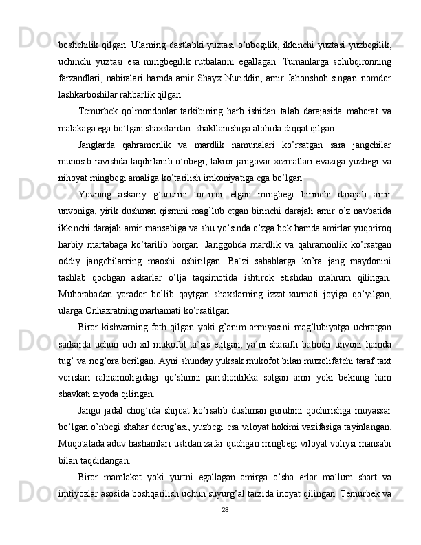 boshchilik qilgan. Ularning dastlabki  yuztasi  o’nbegilik, ikkinchi  yuztasi  yuzbegilik,
uchinchi   yuztasi   esa   mingbegilik   rutbalarini   egallagan.   Tumanlarga   sohibqironning
farzandlari,   nabiralari   hamda   amir   Shayx   Nuriddin,   amir   Jahonshoh   singari   nomdor
lashkarboshilar rahbarlik qilgan.
Temurbek   qo’mondonlar   tarkibining   harb   ishidan   talab   darajasida   mahorat   va
malakaga ega bo’lgan shaxslardan  shakllanishiga alohida diqqat qilgan.
Janglarda   qahramonlik   va   mardlik   namunalari   ko’rsatgan   sara   jangchilar
munosib ravishda taqdirlanib o’nbegi, takror jangovar xizmatlari evaziga yuzbegi va
nihoyat mingbegi amaliga ko’tarilish imkoniyatiga ega bo’lgan.
Yovning   askariy   g’ururini   tor-mor   etgan   mingbegi   birinchi   darajali   amir
unvoniga, yirik dushman  qismini  mag’lub etgan birinchi  darajali  amir  o’z  navbatida
ikkinchi darajali amir mansabiga va shu yo’sinda o’zga bek hamda amirlar yuqoriroq
harbiy   martabaga   ko’tarilib   borgan.   Janggohda   mardlik   va   qahramonlik   ko’rsatgan
oddiy   jangchilarning   maoshi   oshirilgan.   Ba`zi   sabablarga   ko’ra   jang   maydonini
tashlab   qochgan   askarlar   o’lja   taqsimotida   ishtirok   etishdan   mahrum   qilingan.
Muhorabadan   yarador   bo’lib   qaytgan   shaxslarning   izzat-xurmati   joyiga   qo’yilgan,
ularga Onhazratning marhamati ko’rsatilgan.
Biror   kishvarning   fath   qilgan   yoki   g’anim   armiyasini   mag’lubiyatga   uchratgan
sarkarda   uchun   uch   xil   mukofot   ta`sis   etilgan,   ya`ni   sharafli   bahodir   unvoni   hamda
tug’ va nog’ora berilgan. Ayni shunday yuksak mukofot bilan muxolifatchi taraf taxt
vorislari   rahnamoligidagi   qo’shinni   parishonlikka   solgan   amir   yoki   bekning   ham
shavkati ziyoda qilingan.
Jangu   jadal   chog’ida   shijoat   ko’rsatib   dushman   guruhini   qochirishga   muyassar
bo’lgan o’nbegi shahar dorug’asi, yuzbegi esa viloyat hokimi vazifasiga tayinlangan.
Muqotalada aduv hashamlari ustidan zafar quchgan mingbegi viloyat voliysi mansabi
bilan taqdirlangan.
Biror   mamlakat   yoki   yurtni   egallagan   amirga   o’sha   erlar   ma`lum   shart   va
imtiyozlar asosida boshqarilish uchun suyurg’al tarzida inoyat qilingan. Temurbek va
28 