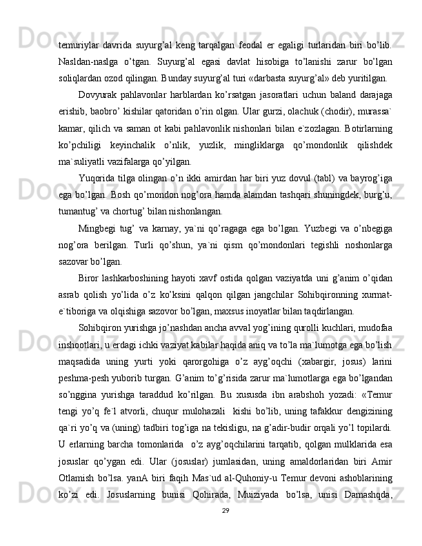 temuriylar   davrida   suyurg’al   keng   tarqalgan   feodal   er   egaligi   turlaridan   biri   bo’lib.
Nasldan-naslga   o’tgan.   Suyurg’al   egasi   davlat   hisobiga   to’lanishi   zarur   bo’lgan
soliqlardan ozod qilingan. Bunday suyurg’al turi «darbasta suyurg’al» deb yuritilgan.
Dovyurak   pahlavonlar   harblardan   ko’rsatgan   jasoratlari   uchun   baland   darajaga
erishib, baobro’ kishilar qatoridan o’rin olgan. Ular gurzi, olachuk (chodir), murassa`
kamar, qilich va saman ot kabi pahlavonlik nishonlari  bilan e`zozlagan. Botirlarning
ko’pchiligi   keyinchalik   o’nlik,   yuzlik,   mingliklarga   qo’mondonlik   qilishdek
ma`suliyatli vazifalarga qo’yilgan.
Yuqorida tilga olingan o’n ikki amirdan har biri yuz dovul (tabl) va bayrog’iga
ega bo’lgan. Bosh qo’mondon nog’ora hamda alamdan tashqari shuningdek, burg’u,
tumantug’ va chortug’ bilan nishonlangan.
Mingbegi   tug’   va   karnay,   ya`ni   qo’ragaga   ega   bo’lgan.   Yuzbegi   va   o’nbegiga
nog’ora   berilgan.   Turli   qo’shun,   ya`ni   qism   qo’mondonlari   tegishli   noshonlarga
sazovar bo’lgan.
Biror   lashkarboshining   hayoti   xavf   ostida   qolgan  vaziyatda   uni   g’anim   o’qidan
asrab   qolish   yo’lida   o’z   ko’ksini   qalqon   qilgan   jangchilar   Sohibqironning   xurmat-
e`tiboriga va olqishiga sazovor bo’lgan, maxsus inoyatlar bilan taqdirlangan.
Sohibqiron yurishga jo’nashdan ancha avval yog’ining qurolli kuchlari, mudofaa
inshootlari, u erdagi ichki vaziyat kabilar haqida aniq va to’la ma`lumotga ega bo’lish
maqsadida   uning   yurti   yoki   qarorgohiga   o’z   ayg’oqchi   (xabargir,   josus)   larini
peshma-pesh yuborib turgan. G’anim to’g’risida zarur ma`lumotlarga ega bo’lgandan
so’nggina   yurishga   taraddud   ko’rilgan.   Bu   xususda   ibn   arabshoh   yozadi:   «Temur
tengi   yo’q   fe`l   atvorli,   chuqur   mulohazali     kishi   bo’lib,   uning   tafakkur   dengizining
qa`ri yo’q va (uning) tadbiri tog’iga na tekisligu, na g’adir-budir orqali yo’l topilardi.
U   erlarning   barcha   tomonlarida     o’z   ayg’oqchilarini   tarqatib,   qolgan   mulklarida   esa
josuslar   qo’ygan   edi.   Ular   (josuslar)   jumlasidan,   uning   amaldorlaridan   biri   Amir
Otlamish   bo’lsa.   yanA   biri   faqih   Mas`ud   al-Quhoniy-u   Temur   devoni   ashoblarining
ko’zi   edi.   Josuslarning   bunisi   Qohirada,   Muiziyada   bo’lsa,   unisi   Damashqda,
29 