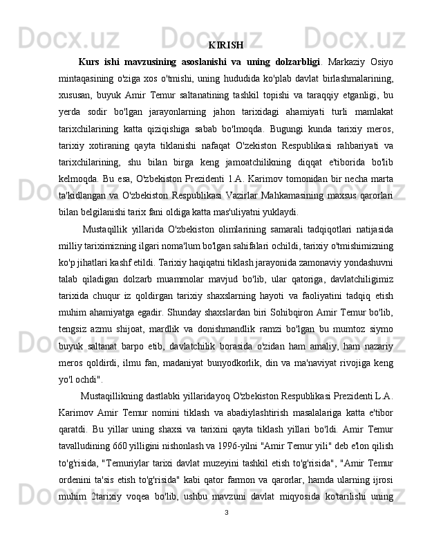 KIRISH
Kurs   ishi   mavzusining   asoslanishi   va   uning   dolzarbligi .   Markaziy   Osiyo
mintaqasining   o'ziga   xos   o'tmishi,   uning   hududida   ko'plab   davlat   birlashmalarining,
xususan,   buyuk   Amir   Temur   saltanatining   tashkil   topishi   va   taraqqiy   etganligi,   bu
yerda   sodir   bo'lgan   jarayonlarning   jahon   tarixidagi   ahamiyati   turli   mamlakat
tarixchilarining   katta   qiziqishiga   sabab   bo'lmoqda.   Bugungi   kunda   tarixiy   meros,
tarixiy   xotiraning   qayta   tiklanishi   nafaqat   O'zekiston   Respublikasi   rahbariyati   va
tarixchilarining,   shu   bilan   birga   keng   jamoatchilikning   diqqat   e'tiborida   bo'lib
kelmoqda.   Bu   esa,   O'zbekiston   Prezidenti   1.A.   Karimov   tomonidan   bir   necha   marta
ta'kidlangan   va   O'zbekiston   Respublikasi   Vazirlar   Mahkamasining   maxsus   qarorlari
bilan belgilanishi tarix fani oldiga katta mas'uliyatni yuklaydi.
  Mustaqillik   yillarida   O'zbekiston   olimlarining   samarali   tadqiqotlari   natijasida
milliy tariximizning ilgari noma'lum bo'lgan sahifalari ochildi, tarixiy o'tmishimizning
ko'p jihatlari kashf etildi. Tarixiy haqiqatni tiklash jarayonida zamonaviy yondashuvni
talab   qiladigan   dolzarb   muammolar   mavjud   bo'lib,   ular   qatoriga,   davlatchiligimiz
tarixida   chuqur   iz   qoldirgan   tarixiy   shaxslarning   hayoti   va   faoliyatini   tadqiq   etish
muhim ahamiyatga egadir. Shunday shaxslardan biri  Sohibqiron Amir Temur  bo'lib,
tengsiz   azmu   shijoat,   mardlik   va   donishmandlik   ramzi   bo'lgan   bu   mumtoz   siymo
buyuk   saltanat   barpo   etib,   davlatchilik   borasida   o'zidan   ham   amaliy,   ham   nazariy
meros   qoldirdi,   ilmu   fan,   madaniyat   bunyodkorlik,   din   va   ma'naviyat   rivojiga   keng
yo'l ochdi".
 Mustaqillikning dastlabki yillaridayoq O'zbekiston Respublikasi Prezidenti L.A.
Karimov   Amir   Temur   nomini   tiklash   va   abadiylashtirish   masalalariga   katta   e'tibor
qaratdi.   Bu   yillar   uning   shaxsi   va   tarixini   qayta   tiklash   yillari   bo'ldi.   Amir   Temur
tavalludining 660 yilligini nishonlash va 1996-yilni "Amir Temur yili" deb e'lon qilish
to'g'risida, "Temuriylar tarixi davlat muzeyini tashkil  etish to'g'risida", "Amir Temur
ordenini   ta'sis   etish   to'g'risida"   kabi   qator   farmon   va   qarorlar,   hamda   ularning   ijrosi
muhim   2tarixiy   voqea   bo'lib,   ushbu   mavzuni   davlat   miqyosida   ko'tarilishi   uning
3 