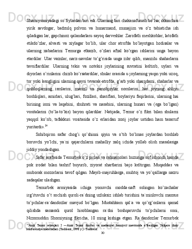 Shamiysoniyadagi so’fiylardan biri edi. Ularning biri chakanafurush bo’lsa, ikkinchisi
yirik   savdogar,   badxulq   polvon   va   hunarmand,   munajjim   va   o’z   tabiaticha   ish
qiladigan lar, gapchinoz qalandarlaru sayoq darveshlar. Zarofatli meshkoblar, latofatli
etikdo’zlar,   alvasti   va   xiylagar   bo’lib,   ular   chor   atrofda   bo’layotgan   hodisalar   va
ularning   xabarlarini   Temurga   etkazib,   o’zlari   afzal   ko’rgan   ishlarini   unga   bayon
etardilar.   Ular   vaznlar,   narx-navolar   to’g’risida   unga   zikr   qilib,   manzilu   shaharlarni
tavsiflardilar.   Ularning   tekis   va   notekis   joylarining   suvratini   keltirib,   uylari   va
diyorlari o’rinlarini chizib ko’rsatardilar, shular orasida u joylarning yaqin yoki uzoq,
tor yoki kengligini ularning qaysi tevarak-atrofda, g’arb yoki sharqdami, shaharlar va
qishloqlarning   ismlarini,   manzil   va   panohjoylar   nomlarini,   har   joyning   ahliyu
boshliqlari,   amirlari,   ulug’lari,   fozillari,   shariflari,   boylariyu   faqirlarini,   ularning   hai
birining   ismi   va   laqabini,   shuhrati   va   nasabini,   ularning   hunari   va   (ega   bo’lgan)
vositalarini   (to’la-to’kis)   bayon   qilardilar.   Natijada,   Temur   o’z   fikri   bilan   shularni
yaqqol   ko’rib,   tafakkuri   vositasida   o’z   erlaridan   xorij   joylar   ustidan   ham   tasarruf
yuritardi». 14
Sohibqiron   safar   chog’i   qo’shinni   qiyin   va   o’tib   bo’lmas   joylardan   boshlab
boruvchi   yo’lchi,   ya`ni   qajarchilarni   mahalliy   xalq   ichida   yollab   olish   masalasiga
jiddiy yondashgan.
Safar arafasida Temurbek o’z pirlari va rahnamolari huzuriga sof ishonch hamda
pok   irodat   bilan   tashrif   buyurib,   ziyorat   shartlarini   bajo   keltirgan.   Muqaddas   va
muborak   mozorlarni   tavof   qilgan.   Mayib-majruhlarga,   muhtoj   va   yo’qsillarga   nazru
sadaqalar ulashgan.
Temurbek   armiyasida   ichiga   yonuvchi   modda-naft   solingan   ko’zachalar
irg’ituvchi   o’t   sochish   quroli-ra`dning   uzluksiz   ishlab   turishini   ta`minlovchi   maxsus
to’pchilar-ra`dandozlar   mavjud   bo’lgan.   Mustahkam   qal`a   va   qo’rg’onlarni   qamal
qilishda   samarali   qurol   hisoblangan   ra`dni   boshqaruvchi   to’pchilarni   soni,
Nizomuddin   Shomiyning   fikricha,   10   ming   kishiga   etgan.   Ra`dandozlar   Temurbek
14
Amir   Temur   saboqlari   2   ―Amir   Temur   ilm-fan   va   madaniyat   homiysi   mavzusida   o’tkazilgan   Xalqaro   ilmiy‖
konferensiya materiallari (Toshkent, 1998 y.) -Toshkent:
30 