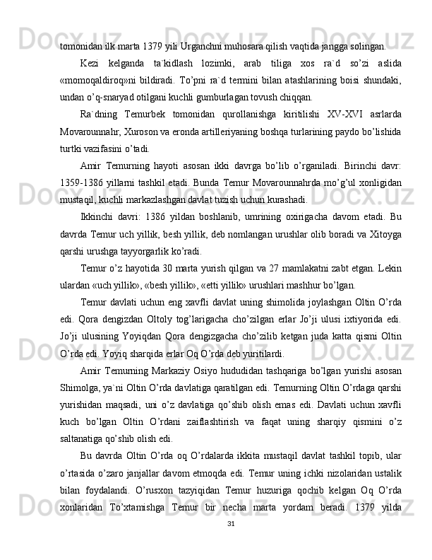 tomonidan ilk marta 1379 yili Urganchni muhosara qilish vaqtida jangga solingan.
Kezi   kelganda   ta`kidlash   lozimki,   arab   tiliga   xos   ra`d   so’zi   aslida
«momoqaldiroq»ni   bildiradi.   To’pni   ra`d   termini   bilan   atashlarining   boisi   shundaki,
undan o’q-snaryad otilgani kuchli gumburlagan tovush chiqqan.
Ra`dning   Temurbek   tomonidan   qurollanishga   kiritilishi   XV-XVI   asrlarda
Movarounnahr, Xuroson va eronda artilleriyaning boshqa turlarining paydo bo’lishida
turtki vazifasini o’tadi.
Amir   Temurning   hayoti   asosan   ikki   davrga   bo’lib   o’rganiladi.   Birinchi   davr:
1359-1386  yillarni   tashkil  etadi.  Bunda   Temur  Movarounnahrda  mo’g’ul  xonligidan
mustaqil, kuchli markazlashgan davlat tuzish uchun kurashadi.
Ikkinchi   davri:   1386   yildan   boshlanib,   umrining   oxirigacha   davom   etadi.   Bu
davrda Temur uch yillik, besh yillik, deb nomlangan urushlar olib boradi va Xitoyga
qarshi urushga tayyorgarlik ko’radi.
Temur o’z hayotida 30 marta yurish qilgan va 27 mamlakatni zabt etgan. Lekin
ulardan «uch yillik», «besh yillik», «etti yillik» urushlari mashhur bo’lgan.
Temur   davlati  uchun  eng  xavfli   davlat  uning  shimolida  joylashgan  Oltin  O’rda
edi.   Qora   dengizdan   Oltoly   tog’larigacha   cho’zilgan   erlar   Jo’ji   ulusi   ixtiyorida   edi.
Jo’ji   ulusining   Yoyiqdan   Qora   dengizgacha   cho’zilib   ketgan   juda   katta   qismi   Oltin
O’rda edi. Yoyiq sharqida erlar Oq O’rda deb yuritilardi.
Amir   Temurning   Markaziy   Osiyo   hududidan   tashqariga   bo’lgan   yurishi   asosan
Shimolga, ya`ni Oltin O’rda davlatiga qaratilgan edi. Temurning Oltin O’rdaga qarshi
yurishidan   maqsadi,   uni   o’z   davlatiga   qo’shib   olish   emas   edi.   Davlati   uchun   xavfli
kuch   bo’lgan   Oltin   O’rdani   zaiflashtirish   va   faqat   uning   sharqiy   qismini   o’z
saltanatiga qo’shib olish edi.
Bu   davrda   Oltin   O’rda   oq   O’rdalarda   ikkita   mustaqil   davlat   tashkil   topib,   ular
o’rtasida  o’zaro janjallar  davom  etmoqda edi. Temur  uning ichki  nizolaridan ustalik
bilan   foydalandi.   O’rusxon   tazyiqidan   Temur   huzuriga   qochib   kelgan   Oq   O’rda
xonlaridan   To’xtamishga   Temur   bir   necha   marta   yordam   beradi.   1379   yilda
31 