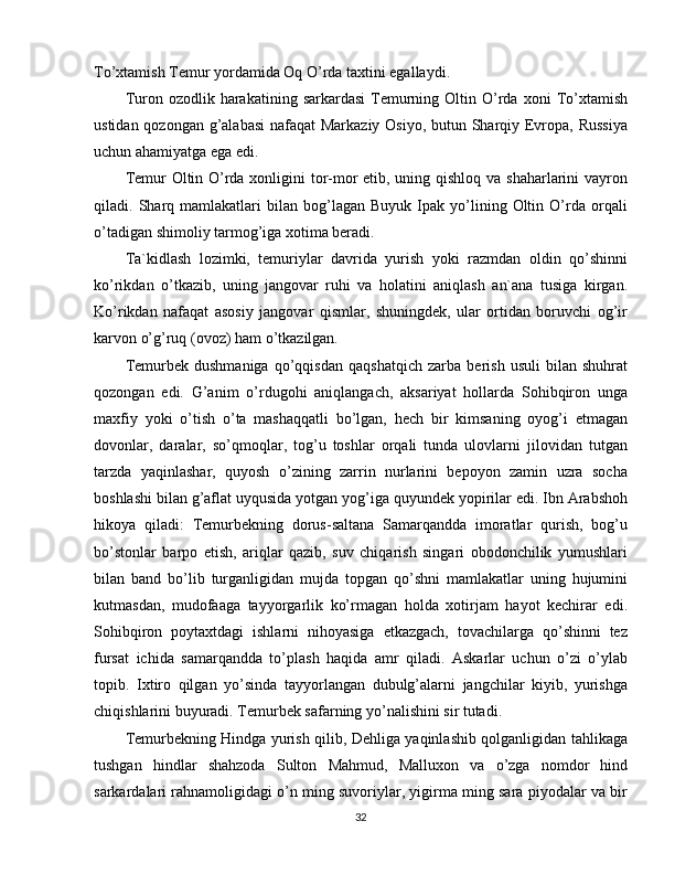 To’xtamish Temur yordamida Oq O’rda taxtini egallaydi. 
Turon  ozodlik  harakatining  sarkardasi  Temurning  Oltin  O’rda   xoni   To’xtamish
ustidan qozongan g’alabasi  nafaqat  Markaziy Osiyo, butun Sharqiy Evropa, Russiya
uchun ahamiyatga ega edi.
Temur Oltin O’rda xonligini tor-mor  etib, uning qishloq va shaharlarini vayron
qiladi.  Sharq  mamlakatlari   bilan   bog’lagan  Buyuk   Ipak   yo’lining  Oltin   O’rda   orqali
o’tadigan shimoliy tarmog’iga xotima beradi.
Ta`kidlash   lozimki,   temuriylar   davrida   yurish   yoki   razmdan   oldin   qo’shinni
ko’rikdan   o’tkazib,   uning   jangovar   ruhi   va   holatini   aniqlash   an`ana   tusiga   kirgan.
Ko’rikdan   nafaqat   asosiy   jangovar   qismlar,   shuningdek,   ular   ortidan   boruvchi   og’ir
karvon o’g’ruq (ovoz) ham o’tkazilgan.
Temurbek   dushmaniga   qo’qqisdan   qaqshatqich   zarba   berish   usuli   bilan   shuhrat
qozongan   edi.   G’anim   o’rdugohi   aniqlangach,   aksariyat   hollarda   Sohibqiron   unga
maxfiy   yoki   o’tish   o’ta   mashaqqatli   bo’lgan,   hech   bir   kimsaning   oyog’i   etmagan
dovonlar,   daralar,   so’qmoqlar,   tog’u   toshlar   orqali   tunda   ulovlarni   jilovidan   tutgan
tarzda   yaqinlashar,   quyosh   o’zining   zarrin   nurlarini   bepoyon   zamin   uzra   socha
boshlashi bilan g’aflat uyqusida yotgan yog’iga quyundek yopirilar edi. Ibn Arabshoh
hikoya   qiladi:   Temurbekning   dorus-saltana   Samarqandda   imoratlar   qurish,   bog’u
bo’stonlar   barpo   etish,   ariqlar   qazib,   suv   chiqarish   singari   obodonchilik   yumushlari
bilan   band   bo’lib   turganligidan   mujda   topgan   qo’shni   mamlakatlar   uning   hujumini
kutmasdan,   mudofaaga   tayyorgarlik   ko’rmagan   holda   xotirjam   hayot   kechirar   edi.
Sohibqiron   poytaxtdagi   ishlarni   nihoyasiga   etkazgach,   tovachilarga   qo’shinni   tez
fursat   ichida   samarqandda   to’plash   haqida   amr   qiladi.   Askarlar   uchun   o’zi   o’ylab
topib.   Ixtiro   qilgan   yo’sinda   tayyorlangan   dubulg’alarni   jangchilar   kiyib,   yurishga
chiqishlarini buyuradi. Temurbek safarning yo’nalishini sir tutadi.
Temurbekning Hindga yurish qilib, Dehliga yaqinlashib qolganligidan tahlikaga
tushgan   hindlar   shahzoda   Sulton   Mahmud,   Malluxon   va   o’zga   nomdor   hind
sarkardalari rahnamoligidagi o’n ming suvoriylar, yigirma ming sara piyodalar va bir
32 