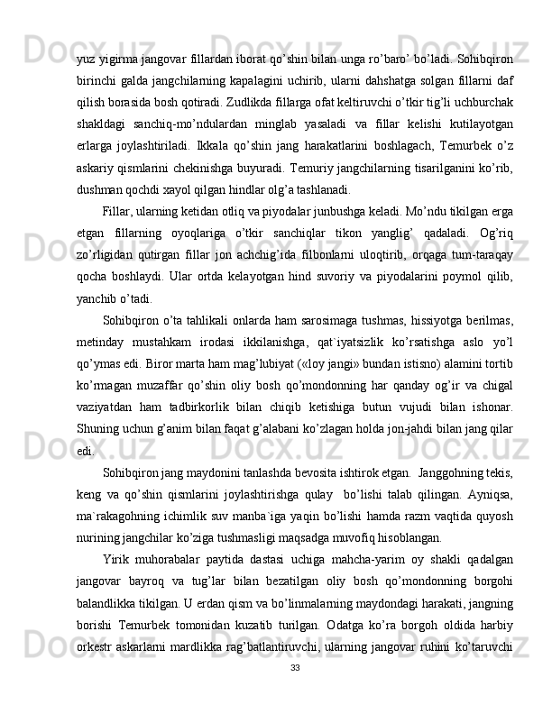 yuz yigirma jangovar fillardan iborat qo’shin bilan unga ro’baro’ bo’ladi. Sohibqiron
birinchi   galda   jangchilarning   kapalagini   uchirib,   ularni   dahshatga   solgan   fillarni   daf
qilish borasida bosh qotiradi. Zudlikda fillarga ofat keltiruvchi o’tkir tig’li uchburchak
shakldagi   sanchiq-mo’ndulardan   minglab   yasaladi   va   fillar   kelishi   kutilayotgan
erlarga   joylashtiriladi.   Ikkala   qo’shin   jang   harakatlarini   boshlagach,   Temurbek   o’z
askariy qismlarini chekinishga buyuradi. Temuriy jangchilarning tisarilganini ko’rib,
dushman qochdi xayol qilgan hindlar olg’a tashlanadi.
Fillar, ularning ketidan otliq va piyodalar junbushga keladi. Mo’ndu tikilgan erga
etgan   fillarning   oyoqlariga   o’tkir   sanchiqlar   tikon   yanglig’   qadaladi.   Og’riq
zo’rligidan   qutirgan   fillar   jon   achchig’ida   filbonlarni   uloqtirib,   orqaga   tum-taraqay
qocha   boshlaydi.   Ular   ortda   kelayotgan   hind   suvoriy   va   piyodalarini   poymol   qilib,
yanchib o’tadi.
Sohibqiron o’ta tahlikali  onlarda ham  sarosimaga tushmas,  hissiyotga  berilmas,
metinday   mustahkam   irodasi   ikkilanishga,   qat`iyatsizlik   ko’rsatishga   aslo   yo’l
qo’ymas edi. Biror marta ham mag’lubiyat («loy jangi» bundan istisno) alamini tortib
ko’rmagan   muzaffar   qo’shin   oliy   bosh   qo’mondonning   har   qanday   og’ir   va   chigal
vaziyatdan   ham   tadbirkorlik   bilan   chiqib   ketishiga   butun   vujudi   bilan   ishonar.
Shuning uchun g’anim bilan faqat g’alabani ko’zlagan holda jon-jahdi bilan jang qilar
edi.
Sohibqiron jang maydonini tanlashda bevosita ishtirok etgan.  Janggohning tekis,
keng   va   qo’shin   qismlarini   joylashtirishga   qulay     bo’lishi   talab   qilingan.   Ayniqsa,
ma`rakagohning   ichimlik   suv   manba`iga   yaqin   bo’lishi   hamda   razm   vaqtida   quyosh
nurining jangchilar ko’ziga tushmasligi maqsadga muvofiq hisoblangan.
Yirik   muhorabalar   paytida   dastasi   uchiga   mahcha-yarim   oy   shakli   qadalgan
jangovar   bayroq   va   tug’lar   bilan   bezatilgan   oliy   bosh   qo’mondonning   borgohi
balandlikka tikilgan. U erdan qism va bo’linmalarning maydondagi harakati, jangning
borishi   Temurbek   tomonidan   kuzatib   turilgan.   Odatga   ko’ra   borgoh   oldida   harbiy
orkestr   askarlarni   mardlikka   rag’batlantiruvchi,   ularning   jangovar   ruhini   ko’taruvchi
33 