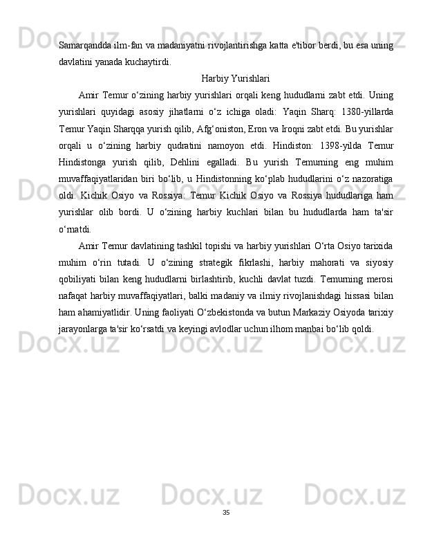 Samarqandda ilm-fan va madaniyatni rivojlantirishga katta e'tibor berdi, bu esa uning
davlatini yanada kuchaytirdi.
Harbiy Yurishlari
Amir   Temur  o‘zining  harbiy  yurishlari   orqali   keng  hududlarni   zabt  etdi.  Uning
yurishlari   quyidagi   asosiy   jihatlarni   o‘z   ichiga   oladi:   Yaqin   Sharq :   1380-yillarda
Temur Yaqin Sharqqa yurish qilib, Afg‘oniston, Eron va Iroqni zabt etdi. Bu yurishlar
orqali   u   o‘zining   harbiy   qudratini   namoyon   etdi.   Hindiston :   1398-yilda   Temur
Hindistonga   yurish   qilib,   Dehlini   egalladi.   Bu   yurish   Temurning   eng   muhim
muvaffaqiyatlaridan   biri   bo‘lib,   u   Hindistonning   ko‘plab   hududlarini   o‘z   nazoratiga
oldi.   Kichik   Osiyo   va   Rossiya :   Temur   Kichik   Osiyo   va   Rossiya   hududlariga   ham
yurishlar   olib   bordi.   U   o‘zining   harbiy   kuchlari   bilan   bu   hududlarda   ham   ta'sir
o‘rnatdi.
Amir Temur davlatining tashkil topishi va harbiy yurishlari O‘rta Osiyo tarixida
muhim   o‘rin   tutadi.   U   o‘zining   strategik   fikrlashi,   harbiy   mahorati   va   siyosiy
qobiliyati   bilan   keng   hududlarni   birlashtirib,   kuchli   davlat   tuzdi.   Temurning   merosi
nafaqat harbiy muvaffaqiyatlari, balki madaniy va ilmiy rivojlanishdagi hissasi  bilan
ham ahamiyatlidir. Uning faoliyati O‘zbekistonda va butun Markaziy Osiyoda tarixiy
jarayonlarga ta'sir ko‘rsatdi va keyingi avlodlar uchun ilhom manbai bo‘lib qoldi.
35 