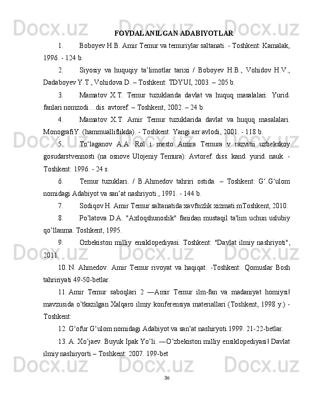 FOYDALANILGAN ADABIYOTLAR
1. Boboyev H.B. Amir Temur va temuriylar saltanati. - Toshkent: Kamalak,
1996. - 124 b. 
2. Siyosiy   va   huquqiy   ta’limotlar   tarixi   /   Boboyev   H.B.,   Vohidov   H.V.,
Dadaboyev Y.T., Vohidova D. – Toshkent: TDYUI, 2003. – 205 b.
3. Mamatov   X.T.   Temur   tuzuklarida   davlat   va   huquq   masalalari:   Yurid.
fanlari nomzodi…dis. avtoref. – Toshkent, 2002. – 24 b.
4. Mamatov   X.T.   Amir   Temur   tuzuklarida   davlat   va   huquq   masalalari.
MonografiY. (hammualliflikda). - Toshkent: Yangi asr avlodi, 2001. - 118 b. 
5. To‘laganov   A.A.   Rol   i   mesto   Amira   Temura   v   razvitii   uzbekskoy
gosudarstvennosti   (na   osnove   Ulojeniy   Temura):   Avtoref.   diss.   kand.   yurid.   nauk.   -
Toshkent: 1996. - 24 s.
6. Temur   tuzuklari.   /   B.Ahmedov   tahriri   ostida.   –   Toshkent:   G‘.G‘ulom
nomidagi Adabiyot va san’at nashriyoti., 1991. - 144 b.
7. Sodiqov H. Amir Temur saltanatida xavfsizlik xizmati.mToshkent, 2010.
8. Po’latova   D.A.   "Axloqshunoslik"   fanidan   mustaqil   ta'lim   uchun   uslubiy
qo’llanma. Toshkent, 1995.
9. Ozbekiston   milliy   ensiklopediyasi.   Toshkent:   "Davlat   ilmiy   nashriyoti",
2011.
10. N.   Ahmedov.   Amir   Temur   rivoyat   va   haqiqat.   -Toshkent:   Qomuslar   Bosh
tahririyati 49-50-betlar.
11. Amir   Temur   saboqlari   2   ―Amir   Temur   ilm-fan   va   madaniyat   homiysi‖
mavzusida o’tkazilgan Xalqaro ilmiy konferensiya materiallari (Toshkent, 1998 y.) -
Toshkent: 
12. G‘ofur G‘ulom nomidagi Adabiyot va san‘at nashiryoti.1999. 21-22-betlar.
13. A. Xo’jaev. Buyuk Ipak Yo’li. ―O’zbekiston milliy ensiklopediyasi  Davlat	
‖
ilmiy nashiryorti – Toshkent: 2007. 199-bet
36 