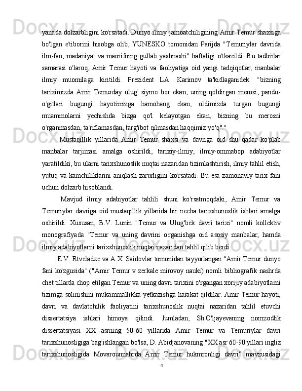yanada dolzarbligini ko'rsatadi. Dunyo ilmiy jamoatchiligining Amir Temur shaxsiga
bo'lgan   e'tiborini   hisobga   olib,   YUNESKO   tomonidan   Parijda   "Temuriylar   davrida
ilm-fan, madaniyat  va  maorifning gullab  yashnashi"   haftaligi   o'tkazildi.  Bu  tadbirlar
samarasi   o'laroq,   Amir   Temur   hayoti   va   faoliyatiga   oid   yangi   tadqiqotlar,   manbalar
ilmiy   muomilaga   kiritildi.   Prezident   LA.   Karimov   ta'kidlaganidek:   "bizning
tariximizda   Amir   Temurday   ulug'   siymo   bor   ekan,   uning   qoldirgan   merosi,   pandu-
o'gitlari   bugungi   hayotimizga   hamohang   ekan,   oldimizda   turgan   bugungi
muammolarni   yechishda   bizga   qo'l   kelayotgan   ekan,   bizning   bu   merosni
o'rganmasdan, ta'riflamasdan, targ'ibot qilmasdan haqqimiz yo'q"."
  Mustaqillik   yillarida   Amir   Temur   shaxsi   va   davriga   oid   shu   qadar   ko'plab
manbalar   tarjimasi   amalga   oshirildi,   tarixiy-ilmiy,   ilmiy-ommabop   adabiyotlar
yaratildiki, bu ularni tarixshunoslik nuqtai nazaridan tizimlashtirish, ilmiy tahlil etish,
yutuq va kamchiliklarini  aniqlash  zarurligini  ko'rsatadi. Bu esa zamonaviy tarix fani
uchun dolzarb hisoblandi.
  Mavjud   ilmiy   adabiyotlar   tahlili   shuni   ko'rsatmoqdaki,   Amir   Temur   va
Temuriylar   davriga   oid   mustaqillik   yillarida   bir   necha   tarixshunoslik   ishlari   amalga
oshirildi.   Xususan,   B.V.   Lunin   "Temur   va   Ulug'bek   davri   tarixi"   nomli   kollektiv
monografiyada   "Temur   va   uning   davrini   o'rganishga   oid   asosiy   manbalar,   hamda
ilmiy adabiyotlarni tarixshunoslik nuqtai nazaridan tahlil qilib berdi.
 E.V. Rtveladze va A.X. Saidovlar tomonidan tayyorlangan "Amir Temur dunyo
fani ko'zgusida" ("Amir Temur v zerkale mirovoy nauki) nomli bibliografik nashrda
chet tillarda chop etilgan Temur va uning davri tarixini o'rgangan xorijiy adabiyotlarni
tizimga solinishini mukammallikka yetkazishga harakat qildilar. Amir Temur hayoti,
davri   va   davlatchilik   faoliyatini   tarixshunoslik   nuqtai   nazaridan   tahlil   etuvchi
dissertatsiya   ishlari   himoya   qilindi.   Jumladan,   Sh.O'ljayevaning   nomzodlik
dissertatsiyasi   XX   asrning   50-60   yillarida   Amir   Temur   va   Temuriylar   davri
tarixshunosligiga bag'ishlangan bo'lsa, D. Abidjanovaning "XX asr 60-90 yillari ingliz
tarixshunosligida   Movarounnahrda   Amir   Temur   hukmronligi   davri”   mavzusidagi
4 