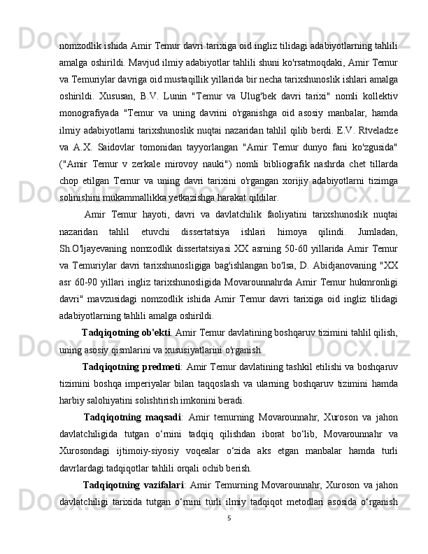 nomzodlik ishida Amir Temur davri tarixiga oid ingliz tilidagi adabiyotlarning tahlili
amalga oshirildi. Mavjud ilmiy adabiyotlar tahlili shuni ko'rsatmoqdaki, Amir Temur
va Temuriylar davriga oid mustaqillik yillarida bir necha tarixshunoslik ishlari amalga
oshirildi.   Xususan,   B.V.   Lunin   "Temur   va   Ulug'bek   davri   tarixi"   nomli   kollektiv
monografiyada   "Temur   va   uning   davrini   o'rganishga   oid   asosiy   manbalar,   hamda
ilmiy adabiyotlarni tarixshunoslik nuqtai  nazaridan tahlil  qilib berdi. E.V. Rtveladze
va   A.X.   Saidovlar   tomonidan   tayyorlangan   "Amir   Temur   dunyo   fani   ko'zgusida"
("Amir   Temur   v   zerkale   mirovoy   nauki")   nomli   bibliografik   nashrda   chet   tillarda
chop   etilgan   Temur   va   uning   davri   tarixini   o'rgangan   xorijiy   adabiyotlarni   tizimga
solinishini mukammallikka yetkazishga harakat qildilar.
  Amir   Temur   hayoti,   davri   va   davlatchilik   faoliyatini   tarixshunoslik   nuqtai
nazaridan   tahlil   etuvchi   dissertatsiya   ishlari   himoya   qilindi.   Jumladan,
Sh.O'ljayevaning   nomzodlik   dissertatsiyasi   XX   asrning   50-60   yillarida   Amir   Temur
va   Temuriylar   davri   tarixshunosligiga   bag'ishlangan   bo'lsa,   D.   Abidjanovaning   "XX
asr   60-90   yillari   ingliz   tarixshunosligida   Movarounnahrda   Amir   Temur   hukmronligi
davri"   mavzusidagi   nomzodlik   ishida   Amir   Temur   davri   tarixiga   oid   ingliz   tilidagi
adabiyotlarning tahlili amalga oshirildi.
 Tadqiqotning ob'ekti . Amir Temur davlatining boshqaruv tizimini tahlil qilish,
uning asosiy qismlarini va xususiyatlarini o'rganish.
  Tadqiqotning predmeti : Amir Temur davlatining tashkil etilishi va boshqaruv
tizimini   boshqa   imperiyalar   bilan   taqqoslash   va   ularning   boshqaruv   tizimini   hamda
harbiy salohiyatini solishtirish imkonini beradi.
  Tadqiqotning   maqsadi :   Amir   temurning   Movarounnahr,   Xuroson   va   jahon
davlatchiligida   tutgan   o‘rnini   tadqiq   qilishdan   iborat   bo‘lib,   Movarounnahr   va
Xurosondagi   ijtimoiy-siyosiy   voqealar   o‘zida   aks   etgan   manbalar   hamda   turli
davrlardagi tadqiqotlar tahlili orqali ochib berish.
  Tadqiqotning   vazifalari :   Amir   Temurning   Movarounnahr,   Xuroson   va   jahon
davlatchiligi   tarixida   tutgan   o‘rnini   turli   ilmiy   tadqiqot   metodlari   asosida   o‘rganish
5 