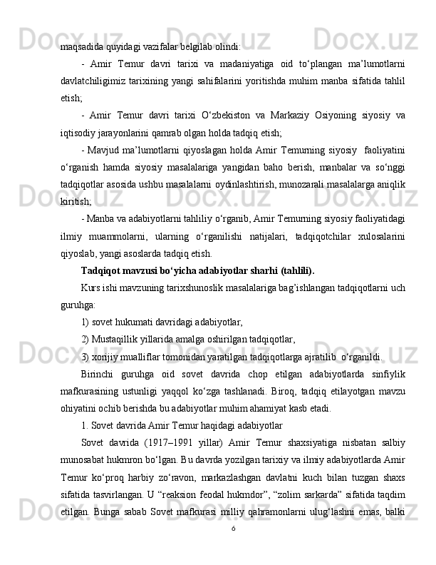 maqsadida quyidagi vazifalar belgilab olindi:
-   Amir   Temur   davri   tarixi   va   madaniyatiga   oid   to‘plangan   ma’lumotlarni
davlatchiligimiz   tarixining   yangi   sahifalarini   yoritishda   muhim   manba   sifatida   tahlil
etish; 
-   Amir   Temur   davri   tarixi   O‘zbekiston   va   Markaziy   Osiyoning   siyosiy   va
iqtisodiy jarayonlarini qamrab olgan holda tadqiq etish; 
-   Mavjud   ma’lumotlarni   qiyoslagan   holda   Amir   Temurning   siyosiy     faoliyatini
o‘rganish   hamda   siyosiy   masalalariga   yangidan   baho   berish,   manbalar   va   so‘nggi
tadqiqotlar asosida ushbu masalalarni oydinlashtirish, munozarali masalalarga aniqlik
kiritish; 
- Manba va adabiyotlarni tahliliy o‘rganib, Amir Temurning siyosiy faoliyatidagi
ilmiy   muammolarni,   ularning   o‘rganilishi   natijalari,   tadqiqotchilar   xulosalarini
qiyoslab, yangi asoslarda tadqiq etish.
Tadqiqot mavzusi bo‘yicha adabiyotlar sharhi (tahlili).  
Kurs ishi mavzuning tarixshunoslik masalalariga bag’ishlangan tadqiqotlarni uch
guruhga: 
1) sovet hukumati davridagi adabiyotlar, 
2) Mustaqillik yillarida amalga oshirilgan tadqiqotlar, 
3) xorijiy mualliflar tomonidan yaratilgan tadqiqotlarga ajratilib  o‘rganildi.
Birinchi   guruhga   oid   sovet   davrida   chop   etilgan   adabiyotlarda   sinfiylik
mafkurasining   ustunligi   yaqqol   ko‘zga   tashlanadi.   Biroq,   tadqiq   etilayotgan   mavzu
ohiyatini ochib berishda bu adabiyotlar muhim ahamiyat kasb etadi.
1. Sovet davrida Amir Temur haqidagi adabiyotlar
Sovet   davrida   (1917–1991   yillar)   Amir   Temur   shaxsiyatiga   nisbatan   salbiy
munosabat hukmron bo‘lgan. Bu davrda yozilgan tarixiy va ilmiy adabiyotlarda Amir
Temur   ko‘proq   harbiy   zo‘ravon,   markazlashgan   davlatni   kuch   bilan   tuzgan   shaxs
sifatida tasvirlangan. U “reaksion feodal hukmdor”, “zolim sarkarda” sifatida taqdim
etilgan.   Bunga   sabab   Sovet   mafkurasi   milliy   qahramonlarni   ulug‘lashni   emas,   balki
6 