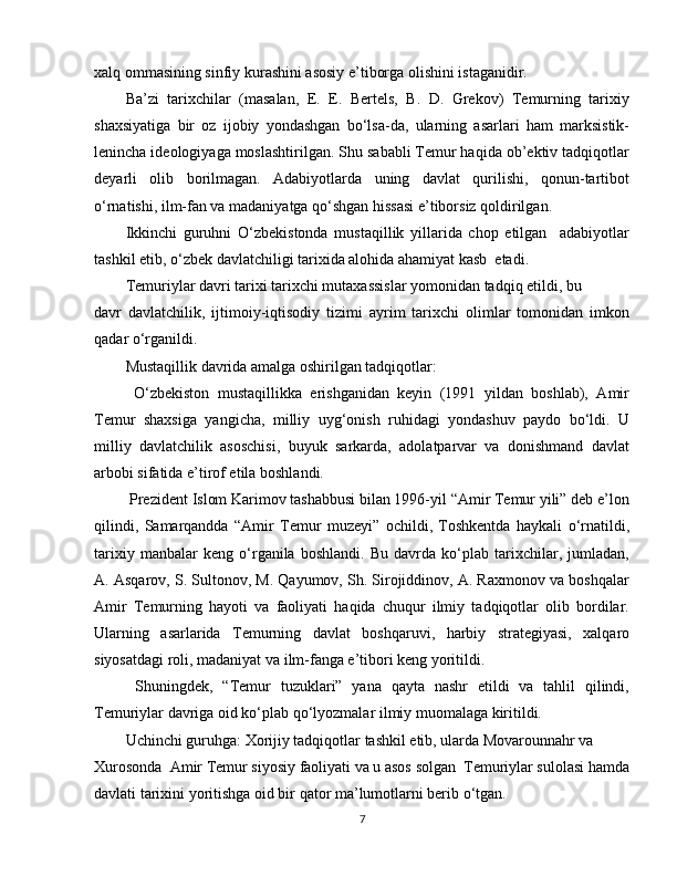 xalq ommasining sinfiy kurashini asosiy e’tiborga olishini istaganidir.
Ba’zi   tarixchilar   (masalan,   E.   E.   Bertels,   B.   D.   Grekov)   Temurning   tarixiy
shaxsiyatiga   bir   oz   ijobiy   yondashgan   bo‘lsa-da,   ularning   asarlari   ham   marksistik-
lenincha ideologiyaga moslashtirilgan. Shu sababli Temur haqida ob’ektiv tadqiqotlar
deyarli   olib   borilmagan.   Adabiyotlarda   uning   davlat   qurilishi,   qonun-tartibot
o‘rnatishi, ilm-fan va madaniyatga qo‘shgan hissasi e’tiborsiz qoldirilgan.
Ikkinchi   guruhni   O‘zbekistonda   mustaqillik   yillarida   chop   etilgan     adabiyotlar
tashkil etib, o‘zbek davlatchiligi tarixida alohida ahamiyat kasb  etadi.
Temuriylar davri tarixi tarixchi mutaxassislar yomonidan tadqiq etildi, bu  
davr   davlatchilik,   ijtimoiy-iqtisodiy   tizimi   ayrim   tarixchi   olimlar   tomonidan   imkon
qadar o‘rganildi.
Mustaqillik davrida amalga oshirilgan tadqiqotlar:
  O‘zbekiston   mustaqillikka   erishganidan   keyin   (1991   yildan   boshlab),   Amir
Temur   shaxsiga   yangicha,   milliy   uyg‘onish   ruhidagi   yondashuv   paydo   bo‘ldi.   U
milliy   davlatchilik   asoschisi,   buyuk   sarkarda,   adolatparvar   va   donishmand   davlat
arbobi sifatida e’tirof etila boshlandi.
 Prezident Islom Karimov tashabbusi bilan 1996-yil “Amir Temur yili” deb e’lon
qilindi,   Samarqandda   “Amir   Temur   muzeyi”   ochildi,   Toshkentda   haykali   o‘rnatildi,
tarixiy   manbalar   keng   o‘rganila   boshlandi.   Bu   davrda   ko‘plab   tarixchilar,   jumladan,
A. Asqarov, S. Sultonov, M. Qayumov, Sh. Sirojiddinov, A. Raxmonov va boshqalar
Amir   Temurning   hayoti   va   faoliyati   haqida   chuqur   ilmiy   tadqiqotlar   olib   bordilar.
Ularning   asarlarida   Temurning   davlat   boshqaruvi,   harbiy   strategiyasi,   xalqaro
siyosatdagi roli, madaniyat va ilm-fanga e’tibori keng yoritildi.
  Shuningdek,   “Temur   tuzuklari”   yana   qayta   nashr   etildi   va   tahlil   qilindi,
Temuriylar davriga oid ko‘plab qo‘lyozmalar ilmiy muomalaga kiritildi.
Uchinchi guruhga: Xorijiy tadqiqotlar tashkil etib, ularda Movarounnahr va  
Xurosonda  Amir Temur siyosiy faoliyati va u asos solgan  Temuriylar sulolasi hamda
davlati tarixini yoritishga oid bir qator ma’lumotlarni berib o‘tgan.
7 