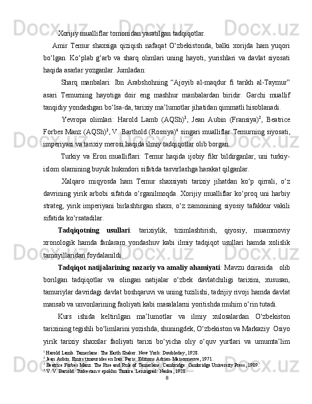 Xorijiy mualliflar tomonidan yaratilgan tadqiqotlar.
      Amir   Temur   shaxsiga   qiziqish   nafaqat   O‘zbekistonda,   balki   xorijda   ham   yuqori
bo‘lgan.   Ko‘plab   g‘arb   va   sharq   olimlari   uning   hayoti,   yurishlari   va   davlat   siyosati
haqida asarlar yozganlar. Jumladan:
  Sharq   manbalari:   Ibn   Arabshohning   “Ajoyib   al-maqdur   fi   tarikh   al-Taymur”
asari   Temurning   hayotiga   doir   eng   mashhur   manbalardan   biridir.   Garchi   muallif
tanqidiy yondashgan bo‘lsa-da, tarixiy ma’lumotlar jihatidan qimmatli hisoblanadi.
  Yevropa   olimlari:   Harold   Lamb   (AQSh) 1
,   Jean   Aubin   (Fransiya) 2
,   Beatrice
Forbes Manz (AQSh) 3
, V. Barthold (Rossiya) 4
  singari mualliflar Temurning siyosati,
imperiyasi va tarixiy merosi haqida ilmiy tadqiqotlar olib borgan.
  Turkiy   va   Eron   mualliflari:   Temur   haqida   ijobiy   fikr   bildirganlar,   uni   turkiy-
islom olamining buyuk hukmdori sifatida tasvirlashga harakat qilganlar.
  Xalqaro   miqyosda   ham   Temur   shaxsiyati   tarixiy   jihatdan   ko‘p   qirrali,   o‘z
davrining   yirik   arbobi   sifatida   o‘rganilmoqda.   Xorijiy   mualliflar   ko‘proq   uni   harbiy
strateg,   yirik   imperiyani   birlashtirgan   shaxs,   o‘z   zamonining   siyosiy   tafakkur   vakili
sifatida ko‘rsatadilar.
Tadqiqotning   usullari :   tarixiylik,   tizimlashtirish,   qiyosiy,   muammoviy
xronologik   hamda   fanlararo   yondashuv   kabi   ilmiy   tadqiqot   usullari   hamda   xolislik
tamoyillaridan foydalanildi.
Tadqiqot natijalarining nazariy va amaliy ahamiyati : Mavzu doirasida     olib
borilgan   tadqiqotlar   va   olingan   natijalar   o‘zbek   davlatchiligi   tarixini,   xususan,
tamuriylar davridagi davlat boshqaruvi va uning tuzilishi, tadrijiy rivoji hamda davlat
mansab va unvonlarining faoliyati kabi masalalarni yoritishda muhim o‘rin tutadi. 
Kurs   ishida   keltirilgan   ma’lumotlar   va   ilmiy   xulosalardan   O‘zbekiston
tarixining tegishli bo‘limlarini yozishda, shuningdek, O‘zbekiston va Markaziy  Osiyo
yirik   tarixiy   shaxslar   faoliyati   tarixi   bo‘yicha   oliy   o‘quv   yurtlari   va   umumta’lim
1
  Harold Lamb. Tamerlane: The Earth Shaker. New York: Doubleday, 1928.
2
 Jean Aubin. Emirs timourides en Iran. Paris: Editions Adrien-Maisonneuve, 1971.
3
 Beatrice Forbes Manz. The Rise and Rule of Tamerlane. Cambridge: Cambridge University Press, 1989.
4
 V. V. Bartold. Turkestan v epokhu Timura. Leningrad: Nauka, 1928 .
8 