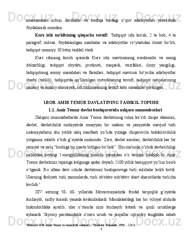 muassasalari   uchun   darsliklar   va   boshqa   turdagi   o‘quv   adabiyotlari   yaratishda
foydalanish mumkin.
Kurs   ishi   tarkibining   qisqacha   tavsifi :   Tadqiqot   ishi   kirish,   2   ta   bob,   4   ta
paragraf,   xulosa,   foydalanilgan   manbalar   va   adabiyotlar   ro‘yxatidan   iborat   bo‘lib,
tadqiqot umumiy 30 betni tashkil etadi.
Kurs   ishining   kirish   qismida   Kurs   ishi   mavzusining   asoslanishi   va   uning
dolzarbligi,   tadqiqot   obyekti,   predmeti,   maqsadi,   vazifalari,   ilmiy   yangiligi,
tadqiqotning   asosiy   masalalari   va   farazlari,   tadqiqot   mavzusi   bo‘yicha   adabiyotlar
sharhi   (tahlili),   tadqiqotda   qo‘llanilgan   metodikaning   tavsifi,   tadqiqot   natijalarining
nazariy va amaliy ahamiyati, ish tuzilmasining tavsifi kabi masalalar yoritilgan.
I.BOB. AMIR TEMUR DAVLATINING TASHKIL TOPISHI
1.1.   Amir Temur davlat boshqaruvida xalqaro munosabatlari
Xalqaro   munosabatlarda   Amir   Temur   davlatining   rolini   ko’rib   chiqar   ekanmiz,
davlat,   davlatchilik   mohiyatida   muayyan   bir   makon   va   jamiyatda   mavjud   turli
imkoniyatlarni   shu   yerlik   xalq   manfaati   yo’lida   yuzaga   chiqaruvchi   tashkilotchilik
yotganini eslatib o’tish g’oyatda muhimdir. Zero, davlat asoslari, davlatchilik har bir
jamiyat va xalq “boshiga bir marta bitilgan bo’ladi”. Shu ma'noda o’zbek davlatchiligi
miloddan   avvalgi   1-mingyillikning   birinchi   yarmidan   o’z   tarixini   boshlab   to   Amir
Temur davlatimiz tepasiga kelgunga qadar deyarli 2100 yillik taraqqiyot yo’lini bosib
o’tgandi.   Bu   ulkan   davr   ichida   davlatimiz   boshqaruviga   turli   sulolalar   kelib   ketdi.
Ularning faoliyati turli zamonlarda, turli ob'ektiv-sub'ektiv shart-sharoitlarda turlicha
kechdi. 5
XIV   asrning   50-   60-   yillarida   Movarounnahrda   feodal   tarqoqlik   g’oyatda
kuchayib,   sinfiy   kurash   yanada   keskinlashadi.   Mamlakatdagi   har   bir   viloyat   alohida
hukmdorlikka   ajralib,   ular   o’rtasida   nizo   kuchayib   ketadi   va   qonli   urushlarga
aylanadi.   Siyosiy   parokandalik   o’zaro   urush   va   janjallar   iqtisodiy   tanglikka   sabab
5
Boboyev H.B. Amir Temur va temuriylar saltanati. - Toshkent: Kamalak, 1996. - 124 b.
9 