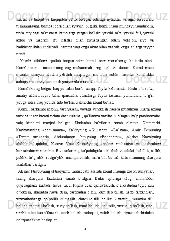 shariat   va   tariqat   va   haqiqatda   yetuk   bo’lgan   odamga   aytadilar   va   agar   bu   iborani
tushunmasang, boshqa ibora bilan aytayin: bilgilki, komil inson shunday insondirkim,
unda quyidagi   to’rt  narsa  kamolatga  yetgan  bo’lsin:  yaxshi  so’z,  yaxshi  fe’l,  yaxshi
axloq   va   maorif».   Bu   sifatlar   bilan   ziynatlangan   odam   yolg’on,   riyo   va
badkirdorlikdan chekinadi, hamma vaqt ezgu niyat bilan yashab, ezgu ishlarga tayyor
turadi. 
  Yaxshi   sifatlarni   egallab   borgan   odam   komil   inson   martabasiga   ko’tarila   oladi.
Komil   inson   -   insonlarning   eng   mukammali,   eng   oqili   va   donosi.   Komil   inson
insonlar   jamiyati   ichidan   yetishib   chiqadigan   mo’tabar   zotdir.   Insonlar   komillikka
axloqiy-ma’naviy poklanish jarayonida erishadilar. 
Komillikning belgisi  haq yo’lidan  borib, xalqqa foyda keltirishdir. Kishi  o’z  so’zi,
amaliy   ishlari,   niyati   bilan   qanchalik   odamlarga   foyda   keltirsa,   yomonlarni   to’g’ri
yo’lga solsa, haq yo’lida fido bo’lsa, u shuncha komil bo’ladi. 
Komil, barkamol insonni tarbiyalash, voyaga yetkazish haqida musulmon Sharqi axloqi
tarixida inson hayoti uchun dasturulamal, qo’llanma vazifasini o’tagan ko’p pandnomalar,
xalq   kitoblari   mavjud   bo’lgan.   Shulardan   ba’zilarini   sanab   o’tamiz.   Chunonchi,
Kaykovusning   «qobusnoma»,   Sa’diyning   «Guliston»,   «Bo’ston»,   Amir   Temurning
«Temur   tuzuklari»,   Abdurahmon   Jomiyning   «Bahoriston»,   Alisher   Navoiyning
«Mahbubul-qulub»,   Xusayn   Voiz   Koshifiyning   «Axloqi   muhsiniy»   va   boshqalarni
ko’rsatishimiz mumkin. Bu asarlarning ko’pchiligida odil shoh va adolat, halollik, soflik,
poklik,   to’g’rilik,   rostgo’ylik,   insonparvarlik,   ma’rifatli   bo’lish   kabi   insonning   sharqona
fazilatlari berilgan. 
Alisher Navoiyning «Nasoyimul muhabbat» asarida komil insonga xos xususiyatlar,
uning   sharqona   fazilatlari   sanab   o’tilgan.   Bular   qatoriga   ulug’   mutafakkir
quyidagilarni kiritadi: tavba, halol luqma bilan qanoatlanish, o’z kasbidan topib kun
o’tkazish,   shariatga   rioya   etish,   barchadan   o’zini   kam   deb   bilish,   hatto   farzandlari,
xizmatkorlariga   qo’pollik   qilmaslik,   chuchuk   tilli   bo’lish   -   yaxshi,   muloyim   tilli
bo’lish, rahmdil bo’lish, saxiy bo’lish, mard bo’lish, halimlik, xushxulq bo’lish, rizo-
rozilik bilan kun o’tkazish, sabrli bo’lish, sadoqatli, vafoli bo’lish, riyozat chekishdan
qo’rqmaslik va boshqalar. 
  11   