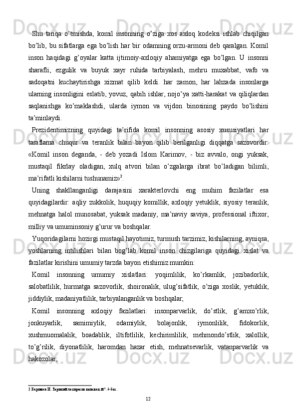 Shu   tariqa   o’tmishda,   komil   insonning   o’ziga   xos   axloq   kodeksi   ishlab   chiqilgan
bo’lib, bu sifatlarga ega bo’lish har  bir  odamning orzu-armoni  deb qaralgan.  Komil
inson   haqidagi   g’oyalar   katta   ijtimoiy-axloqiy   ahamiyatga   ega   bo’lgan.   U   insonni
sharafli,   ezgulik   va   buyuk   xayr   ruhida   tarbiyalash,   mehru   muxabbat,   vafo   va
sadoqatni   kuchaytirishga   xizmat   qilib   keldi.   har   zamon,   har   lahzada   insonlarga
ularning  insonligini  eslatib,   yovuz, qabih  ishlar, nojo’ya  xatti-harakat   va qiliqlardan
saqlanishga   ko’maklashdi,   ularda   iymon   va   vijdon   binosining   paydo   bo’lishini
ta’minlaydi. 
Prezidentimizning   quyidagi   ta’rifida   komil   insonning   asosiy   xususiyatlari   har
taraflama   chuqur   va   teranlik   bilan   bayon   qilib   berilganligi   diqqatga   sazovordir:
«Komil   inson   deganda,   -   deb   yozadi   Islom   Karimov,   -   biz   avvalo,   ongi   yuksak,
mustaqil   fikrlay   oladigan,   xulq   atvori   bilan   o’zgalarga   ibrat   bo’ladigan   bilimli,
ma’rifatli kishilarni tushunamiz» 2
. 
Uning   shakllanganligi   darajasini   xarakterlovchi   eng   muhim   fazilatlar   esa
quyidagilardir:   aqliy   zukkolik,   huquqiy   komillik,   axloqiy   yetuklik,   siyosiy   teranlik,
mehnatga   halol   munosabat,   yuksak   madaniy,   ma’naviy   saviya,   professional   iftixor,
milliy va umuminsoniy g’urur va boshqalar. 
Yuqoridagilarni hozirgi mustaqil hayotimiz, turmush tarzimiz, kishilarning, ayniqsa,
yoshlarning   intilishlari   bilan   bog’lab   komil   inson   chizgilariga   quyidagi   xislat   va
fazilatlar kirishini umumiy tarzda bayon etishimiz mumkin: 
Komil   insonning   umumiy   xislatlari:   yoqimlilik,   ko’rkamlik,   jozibadorlik,
salobatlilik,   hurmatga   sazovorlik,   shoironalik,   ulug’sifatlik,   o’ziga   xoslik,   yetuklik,
jiddiylik, madaniyatlilik, tarbiyalanganlik va boshqalar; 
Komil   insonning   axloqiy   fazilatlari:   insonparvarlik,   do’stlik,   g’amxo’rlik,
jonkuyarlik,   samimiylik,   odamiylik,   bolajonlik,   iymonlilik,   fidokorlik,
xushmuomalalik,   boadablik,   iltifotlilik,   kechirimlilik,   mehmondo’stlik,   xalollik,
to’g’rilik,   diyonatlilik,   haromdan   hazar   etish,   mehnatsevarlik,   vatanparvarlik   va
hakozolar; 
2  Каримов И. Тарихий хотирасиз келажак й´³. 6-бет. 
  12   