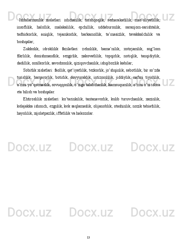 Ishbilarmonlik   xislatlari:   ishchanlik,   tirishqoqlik,   serharakatlilik,   mas’uliyatlilik,
insoflilik,   halollik,   malakalilik,   epchillik,   uddaburonlik,   saranjom-sarishtalik,
tadbirkorlik,   aniqlik,   tejamkorlik,   barkamollik,   ta’masizlik,   tavakkalchilik   va
boshqalar; 
Zukkolik,   idroklilik   fazilatlari:   zehnlilik,   bama’nilik,   xotirjamlik,   sog’lom
fikrlilik,   donishmandlik,   sezgirlik,   zakovatlilik,   topqirlik,   notiqlik,   tanqidiylik,
dadillik, omilkorlik, savodxonlik, qiziquvchanlik, ishqibozlik kabilar; 
Sobitlik xislatlari: faollik, qat’iyatlilik, tezkorlik, jo’shqinlik, sabotlilik, bir so’zda
turishlik,   barqarorlik,   botirlik,   dovyuraklik,   intizomlilik,   jiddiylik,   nafsni   tiyishlik,
o’zini yo’qotmaslik, sovuqqonlik, o’ziga talabchanlik, kamsuqumlik, o’zini o’zi idora
eta bilish va boshqalar. 
Ehtiroslilik   xislatlari:   ko’tarinkilik,   tantanavorlik,   kulib   turuvchanlik,   xazinlik,
kelajakka ishonch, ezgulik, kek saqlamaslik, olijanoblik, otashinlik, nozik tabiatlilik,
hayolilik, xijolatpazlik, iffatlilik va hakozolar. 
 
 
 
 
 
 
 
 
 
 
 
  13   