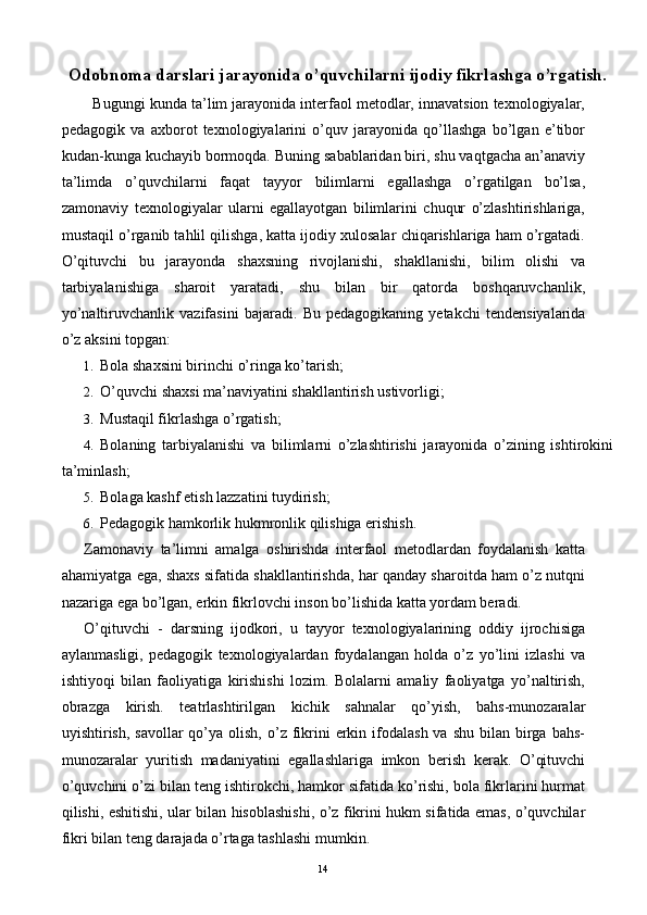 Odobnoma darslari jarayonida o’quvchilarni ijodiy fikrlashga o’rgatish.
   Bugungi kunda ta’lim jarayonida interfaol metodlar, innavatsion texnologiyalar,
pedagogik   va   axborot   texnologiyalarini   o’quv   jarayonida   qo’llashga   bo’lgan   e’tibor
kudan-kunga kuchayib bormoqda. Buning sabablaridan biri, shu vaqtgacha an’anaviy
ta’limda   o’quvchilarni   faqat   tayyor   bilimlarni   egallashga   o’rgatilgan   bo’lsa,
zamonaviy   texnologiyalar   ularni   egallayotgan   bilimlarini   chuqur   o’zlashtirishlariga,
mustaqil o’rganib tahlil qilishga, katta ijodiy xulosalar chiqarishlariga ham o’rgatadi.
O’qituvchi   bu   jarayonda   shaxsning   rivojlanishi,   shakllanishi,   bilim   olishi   va
tarbiyalanishiga   sharoit   yaratadi,   shu   bilan   bir   qatorda   boshqaruvchanlik,
yo’naltiruvchanlik   vazifasini   bajaradi.   Bu   pedagogikaning   yetakchi   tendensiyalarida
o’z aksini topgan: 
1. Bola shaxsini birinchi o’ringa ko’tarish; 
2. O’quvchi shaxsi ma’naviyatini shakllantirish ustivorligi; 
3. Mustaqil fikrlashga o’rgatish; 
4. Bolaning   tarbiyalanishi   va   bilimlarni   o’zlashtirishi   jarayonida   o’zining   ishtirokini
ta’minlash; 
5. Bolaga kashf etish lazzatini tuydirish; 
6. Pedagogik hamkorlik hukmronlik qilishiga erishish. 
Zamonaviy   ta’limni   amalga   oshirishda   interfaol   metodlardan   foydalanish   katta
ahamiyatga ega, shaxs sifatida shakllantirishda, har qanday sharoitda ham o’z nutqni
nazariga ega bo’lgan, erkin fikrlovchi inson bo’lishida katta yordam beradi. 
O’qituvchi   -   darsning   ijodkori,   u   tayyor   texnologiyalarining   oddiy   ijrochisiga
aylanmasligi,   pedagogik   texnologiyalardan   foydalangan   holda   o’z   yo’lini   izlashi   va
ishtiyoqi   bilan   faoliyatiga   kirishishi   lozim.   Bolalarni   amaliy   faoliyatga   yo’naltirish,
obrazga   kirish.   teatrlashtirilgan   kichik   sahnalar   qo’yish,   bahs-munozaralar
uyishtirish,  savollar  qo’ya  olish,  o’z  fikrini  erkin ifodalash  va  shu  bilan  birga bahs-
munozaralar   yuritish   madaniyatini   egallashlariga   imkon   berish   kerak.   O’qituvchi
o’quvchini o’zi bilan teng ishtirokchi, hamkor sifatida ko’rishi, bola fikrlarini hurmat
qilishi, eshitishi, ular bilan hisoblashishi, o’z fikrini hukm sifatida emas, o’quvchilar
fikri bilan teng darajada o’rtaga tashlashi mumkin. 
  14