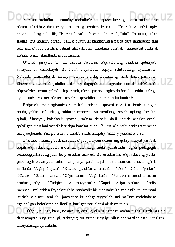 Interfaol   metodlar   –   shunday   metodlarki   u   o’quvchilarning   o’zaro   muloqot   va
o’zaro   ta’siridagi   dars   jarayonini   amalga   oshiruvchi   usul   –   “Interaktiv”   so’zi   ingliz
so’zidan   olingan   bo’lib,   “Interakt”,   ya’ni   Inter-bu   “o’zaro”,   “akt”-   “harakat,   ta’sir,
faollik” ma’nolarini beradi. Yani o’quvchilar hamkorligi asosida dars samaradorligini
oshirish, o’quvchilarda mustaqil fikrlash, fikr mulohaza yuritish, munosabat bildirish
ko’nikmasini. shakllantirish demakdir. 
O’qitish   jarayoni   bir   xil   davom   etaversa,   o’quvchining   eshitish   qobiliyati
susayadi   va   charchaydi.   Bu   holat   o’quvchini   loqayd   eshituvchiga   aylantiradi.
Natijada   samaradorlik   kamaya   boradi,   mashg’ulotlarning   sifati   ham   pasayadi.
Shuning uchun mashg’ulotlarni ilg’or pedagogik texnologiyalar asosida tashkil etish
o’quvchilar uchun qulaylik tug’diradi, ularni passiv tinglovchidan faol ishtirokchiga
aylantiradi, eng sust o’zlashtiruvchi o’quvchilarni ham harakatlantiradi. 
Pedgogik   texnologiyaning   interfaol   usulida   o’quvchi   o’zi   faol   ishtirok   etgan
holda,   yakka,   juftlikda,   guruhlarda   muammo   va   savollarga   javob   topishga   harakat
qiladi,   fikrlaydi,   baholaydi,   yozadi,   so’zga   chiqadi,   dalil   hamda   asoslar   orqali
qo’yilgan masalani yoritib berishga harakat qiladi. Bu esa o’quvchilarning xotirasida
uzoq saqlanadi. Yangi mavzu o’zlashtirishda tanqidiy, tahliliy yondasha oladi. 
Interfaol usulning bosh maqsadi o’quv jarayoni uchun eng qulay vaziyat yaratish
orqali   o’quvchining   faol,   erkin   fikr   yuritishiga   muhit   yaratishdir.   Ilg’or   pedagogik
texnologiyalarining   juda   ko’p   usullari   mavjud.   Bu   usullaridan   o’quvchining   yoshi,
psixologik   xususiyati,   bilim   darajasiga   qarab   foydalanish   mumkin.   Boshlang’ich
sinflarda   "Aqliy   hujum",   "Kichik   guruhlarda   ishlash",   "Test",   Rolli   o’yinlar",
"Klaster", "Sahna" darslari, "O’yin-tumir", "Aql charhi", "Sarlovhasi mendan, matni
sendan",   o’yini.   "Tadqimot   va   muzyorarlar","Gapni   oxiriga   yetkaz",   "Ijodiy
mehnat" usullaridan foydalanishda qandaydir bir maqsadni ko’zda tutib, muammoni
keltirib,   o’quvchilarni   shu   jarayonda   ishlashga   tayyorlab,   uni   ma’lum   malakalarga
ega bo’lgan holatlarda qo’llanilsa kutilgan natijalarni olish mumkin. 
1. O’yin, suhbat, bahs, uchrashuv, ertalik, oilada, jamoat joydan mahallalarda har bir
dars   maqsadining   aniqligi,   tarixiyligi   va   zamonaviyligi   bilan   odob-axloq   tushunchalarni
tarbiyalashga qaratilishi. 
  16   