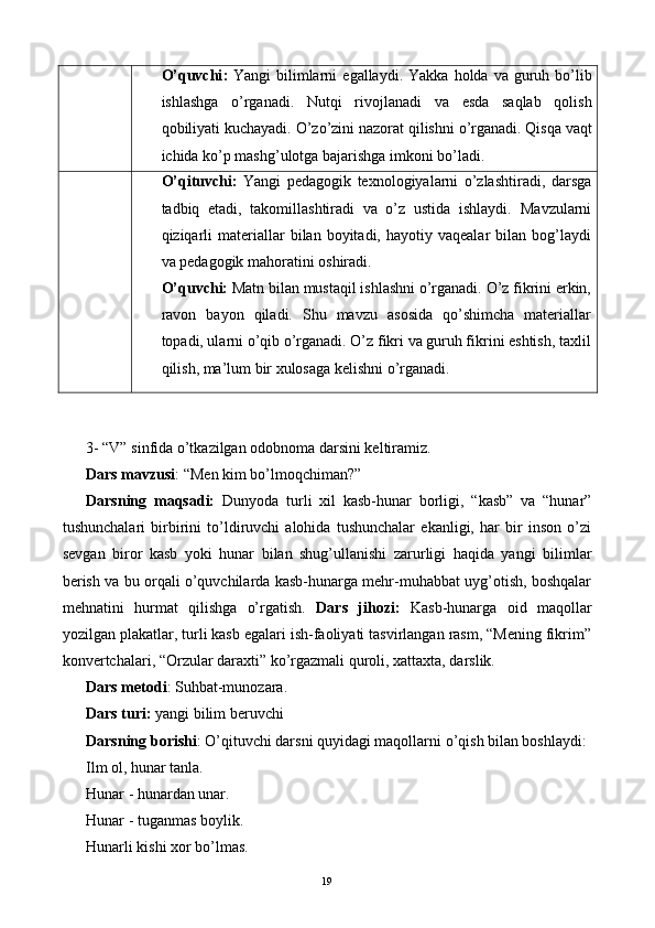 O ’ quvchi :   Yangi   bilimlarni   egallaydi .   Yakka   holda   va   guruh   bo ’ lib
ishlashga   o ’ rganadi .   Nutqi   rivojlanadi   va   esda   saqlab   qolish
qobiliyati   kuchayadi .  O ’ zo ’ zini   nazorat   qilishni   o ’ rganadi .  Qisqa vaqt
ichida ko’p mashg’ulotga bajarishga imkoni bo’ladi. 
O’qituvchi:   Yangi   pedagogik   texnologiyalarni   o’zlashtiradi,   darsga
tadbiq   etadi,   takomillashtiradi   va   o’z   ustida   ishlaydi.   Mavzularni
qiziqarli  materiallar   bilan  boyitadi,  hayotiy  vaqealar   bilan  bog’laydi
va pedagogik mahoratini oshiradi. 
O’quvchi:  Matn bilan mustaqil ishlashni o’rganadi. O’z fikrini erkin,
ravon   bayon   qiladi.   Shu   mavzu   asosida   qo’shimcha   materiallar
topadi, ularni o’qib o’rganadi. O’z fikri va guruh fikrini eshtish, taxlil
qilish, ma’lum bir xulosaga kelishni o’rganadi. 
 
 
3- “V” sinfida o’tkazilgan odobnoma darsini keltiramiz. 
Dars mavzusi : “Men kim bo’lmoqchiman?” 
Darsning   maqsadi:   Dunyoda   turli   xil   kasb-hunar   borligi,   “kasb”   va   “hunar”
tushunchalari   birbirini   to’ldiruvchi   alohida   tushunchalar   ekanligi,   har   bir   inson   o’zi
sevgan   biror   kasb   yoki   hunar   bilan   shug’ullanishi   zarurligi   haqida   yangi   bilimlar
berish va bu orqali o’quvchilarda kasb-hunarga mehr-muhabbat uyg’otish, boshqalar
mehnatini   hurmat   qilishga   o’rgatish.   Dars   jihozi:   Kasb-hunarga   oid   maqollar
yozilgan plakatlar, turli kasb egalari ish-faoliyati tasvirlangan rasm, “Mening fikrim”
konvertchalari, “Orzular daraxti” ko’rgazmali quroli, xattaxta, darslik. 
Dars metodi : Suhbat-munozara. 
Dars turi:  yangi bilim beruvchi 
Darsning borishi : O’qituvchi darsni quyidagi maqollarni o’qish bilan boshlaydi: 
Ilm ol, hunar tanla. 
Hunar - hunardan unar. 
Hunar - tuganmas boylik. 
Hunarli kishi xor bo’lmas. 
  19    