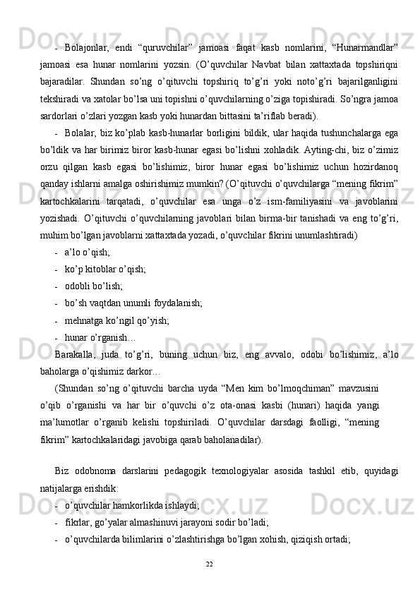 - Bolajonlar,   endi   “quruvchilar”   jamoasi   faqat   kasb   nomlarini,   “Hunarmandlar”
jamoasi   esa   hunar   nomlarini   yozsin.   (O’quvchilar   Navbat   bilan   xattaxtada   topshiriqni
bajaradilar.   Shundan   so’ng   o’qituvchi   topshiriq   to’g’ri   yoki   noto’g’ri   bajarilganligini
tekshiradi va xatolar bo’lsa uni topishni o’quvchilarning o’ziga topishiradi. So’ngra jamoa
sardorlari o’zlari yozgan kasb yoki hunardan bittasini ta’riflab beradi). 
- Bolalar, biz ko’plab kasb-hunarlar  borligini bildik, ular  haqida tushunchalarga ega
bo’ldik va har birimiz biror kasb-hunar egasi bo’lishni xohladik. Ayting-chi, biz o’zimiz
orzu   qilgan   kasb   egasi   bo’lishimiz,   biror   hunar   egasi   bo’lishimiz   uchun   hozirdanoq
qanday ishlarni amalga oshirishimiz mumkin? (O’qituvchi o’quvchilarga “mening fikrim”
kartochkalarini   tarqatadi,   o’quvchilar   esa   unga   o’z   ism-familiyasini   va   javoblarini
yozishadi.   O’qituvchi   o’quvchilarning   javoblari   bilan   birma-bir   tanishadi   va   eng   to’g’ri,
muhim bo’lgan javoblarni xattaxtada yozadi, o’quvchilar fikrini unumlashtiradi) 
- a’lo o’qish; 
- ko’p kitoblar o’qish; 
- odobli bo’lish; 
- bo’sh vaqtdan unumli foydalanish; 
- mehnatga ko’ngil qo’yish; 
- hunar o’rganish… 
Barakalla ,   juda   to ’ g ’ ri ,   buning   uchun   biz ,   eng   avvalo ,   odobi   bo ’ lishimiz ,   a ’ lo
baholarga   o ’ qishimiz   darkor … 
( Shundan   so ’ ng   o ’ qituvchi   barcha   uyda   “ Men   kim   bo ’ lmoqchiman ”   mavzusini
o ’ qib   o ’ rganishi   va   har   bir   o ’ quvchi   o ’ z   ota - onasi   kasbi   ( hunari )   haqida   yangi
ma ’ lumotlar   o ’ rganib   kelishi   topshiriladi .   O ’ quvchilar   darsdagi   faolligi ,   “ mening
fikrim ”  kartochkalaridagi   javobiga   qarab   baholanadilar ). 
 
Biz   odobnoma   darslarini   pedagogik   texnologiyalar   asosida   tashkil   etib ,   quyidagi
natijalarga   erishdik : 
- o’quvchilar hamkorlikda ishlaydi; 
- fikrlar, go’yalar almashinuvi jarayoni sodir bo’ladi; 
- o’quvchilarda bilimlarini o’zlashtirishga bo’lgan xohish, qiziqish ortadi; 
  22