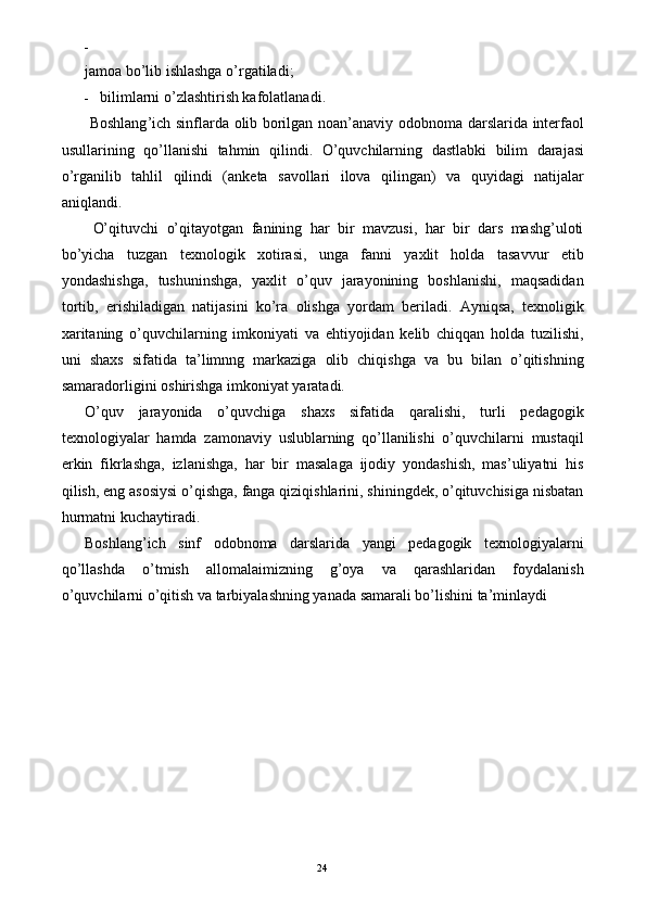 -  
jamoa bo’lib ishlashga o’rgatiladi; 
- bilimlarni o’zlashtirish kafolatlanadi. 
  Boshlang ’ ich   sinflarda   olib   borilgan   noan ’ anaviy   odobnoma   darslarida   interfaol
usullarining   qo ’ llanishi   tahmin   qilindi .   O ’ quvchilarning   dastlabki   bilim   darajasi
o ’ rganilib   tahlil   qilindi   ( anketa   savollari   ilova   qilingan )   va   quyidagi   natijalar
aniqlandi . 
  O’qituvchi   o’qitayotgan   fanining   har   bir   mavzusi,   har   bir   dars   mashg’uloti
bo’yicha   tuzgan   texnologik   xotirasi,   unga   fanni   yaxlit   holda   tasavvur   etib
yondashishga,   tushuninshga,   yaxlit   o’quv   jarayonining   boshlanishi,   maqsadidan
tortib,   erishiladigan   natijasini   ko’ra   olishga   yordam   beriladi.   Ayniqsa,   texnoligik
xaritaning   o’quvchilarning   imkoniyati   va   ehtiyojidan   kelib   chiqqan   holda   tuzilishi,
uni   shaxs   sifatida   ta’limnng   markaziga   olib   chiqishga   va   bu   bilan   o’qitishning
samaradorligini oshirishga imkoniyat yaratadi. 
O’quv   jarayonida   o’quvchiga   shaxs   sifatida   qaralishi,   turli   pedagogik
texnologiyalar   hamda   zamonaviy   uslublarning   qo’llanilishi   o’quvchilarni   mustaqil
erkin   fikrlashga,   izlanishga,   har   bir   masalaga   ijodiy   yondashish,   mas’uliyatni   his
qilish, eng asosiysi o’qishga, fanga qiziqishlarini, shiningdek, o’qituvchisiga nisbatan
hurmatni kuchaytiradi. 
Boshlang’ich   sinf   odobnoma   darslarida   yangi   pedagogik   texnologiyalarni
qo’llashda   o’tmish   allomalaimizning   g’oya   va   qarashlaridan   foydalanish
o’quvchilarni o’qitish va tarbiyalashning yanada samarali bo’lishini ta’minlaydi 
 
  24   