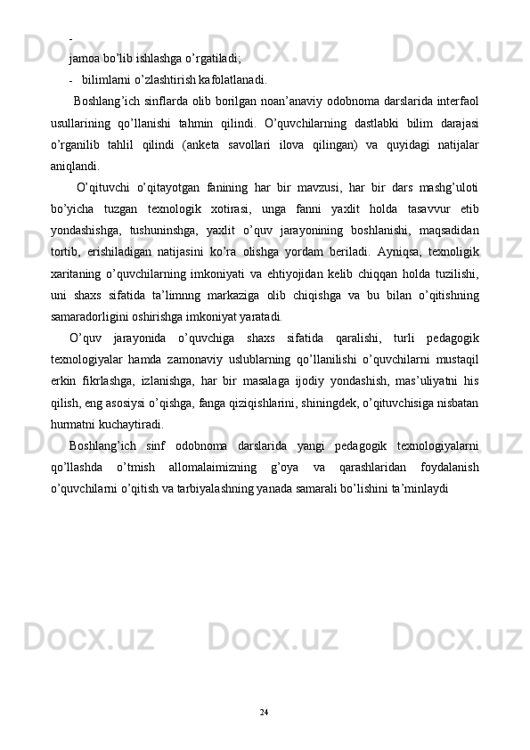 -  
jamoa bo’lib ishlashga o’rgatiladi; 
- bilimlarni o’zlashtirish kafolatlanadi. 
  Boshlang ’ ich   sinflarda   olib   borilgan   noan ’ anaviy   odobnoma   darslarida   interfaol
usullarining   qo ’ llanishi   tahmin   qilindi .   O ’ quvchilarning   dastlabki   bilim   darajasi
o ’ rganilib   tahlil   qilindi   ( anketa   savollari   ilova   qilingan )   va   quyidagi   natijalar
aniqlandi . 
  O’qituvchi   o’qitayotgan   fanining   har   bir   mavzusi,   har   bir   dars   mashg’uloti
bo’yicha   tuzgan   texnologik   xotirasi,   unga   fanni   yaxlit   holda   tasavvur   etib
yondashishga,   tushuninshga,   yaxlit   o’quv   jarayonining   boshlanishi,   maqsadidan
tortib,   erishiladigan   natijasini   ko’ra   olishga   yordam   beriladi.   Ayniqsa,   texnoligik
xaritaning   o’quvchilarning   imkoniyati   va   ehtiyojidan   kelib   chiqqan   holda   tuzilishi,
uni   shaxs   sifatida   ta’limnng   markaziga   olib   chiqishga   va   bu   bilan   o’qitishning
samaradorligini oshirishga imkoniyat yaratadi. 
O’quv   jarayonida   o’quvchiga   shaxs   sifatida   qaralishi,   turli   pedagogik
texnologiyalar   hamda   zamonaviy   uslublarning   qo’llanilishi   o’quvchilarni   mustaqil
erkin   fikrlashga,   izlanishga,   har   bir   masalaga   ijodiy   yondashish,   mas’uliyatni   his
qilish, eng asosiysi o’qishga, fanga qiziqishlarini, shiningdek, o’qituvchisiga nisbatan
hurmatni kuchaytiradi. 
Boshlang’ich   sinf   odobnoma   darslarida   yangi   pedagogik   texnologiyalarni
qo’llashda   o’tmish   allomalaimizning   g’oya   va   qarashlaridan   foydalanish
o’quvchilarni o’qitish va tarbiyalashning yanada samarali bo’lishini ta’minlaydi 
 
  24