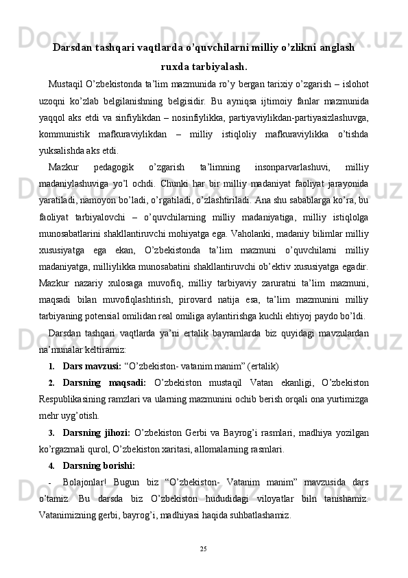 Darsdan tashqari vaqtlarda o’quvchilarni milliy o’zlikni anglash
ruxda tarbiyalash.
Mustaqil O’zbekistonda ta’lim mazmunida ro’y bergan tarixiy o’zgarish – islohot
uzoqni   ko’zlab   belgilanishning   belgisidir.   Bu   ayniqsa   ijtimoiy   fanlar   mazmunida
yaqqol   aks   etdi   va  sinfiylikdan   –  nosinfiylikka,   partiyaviylikdan-partiyasizlashuvga,
kommunistik   mafkuraviylikdan   –   milliy   istiqloliy   mafkuraviylikka   o’tishda
yuksalishda aks etdi. 
Mazkur   pedagogik   o’zgarish   ta’limning   insonparvarlashuvi,   milliy
madaniylashuviga   yo’l   ochdi.   Chunki   har   bir   milliy   madaniyat   faoliyat   jarayonida
yaratiladi, namoyon bo’ladi, o’rgatiladi, o’zlashtiriladi. Ana shu sabablarga ko’ra, bu
faoliyat   tarbiyalovchi   –   o’quvchilarning   milliy   madaniyatiga,   milliy   istiqlolga
munosabatlarini shakllantiruvchi mohiyatga ega. Vaholanki, madaniy bilimlar milliy
xususiyatga   ega   ekan,   O’zbekistonda   ta’lim   mazmuni   o’quvchilarni   milliy
madaniyatga, milliylikka munosabatini shakllantiruvchi ob’ektiv xususiyatga egadir.
Mazkur   nazariy   xulosaga   muvofiq,   milliy   tarbiyaviy   zaruratni   ta’lim   mazmuni,
maqsadi   bilan   muvofiqlashtirish,   pirovard   natija   esa,   ta’lim   mazmunini   milliy
tarbiyaning potensial omilidan real omiliga aylantirishga kuchli ehtiyoj paydo bo’ldi. 
Darsdan   tashqari   vaqtlarda   ya’ni   ertalik   bayramlarda   biz   quyidagi   mavzulardan
na’munalar keltiramiz: 
1. Dars mavzusi:  “O’zbekiston- vatanim manim” (ertalik) 
2. Darsning   maqsadi:   O’zbekiston   mustaqil   Vatan   ekanligi,   O’zbekiston
Respublikasining ramzlari va ularning mazmunini ochib berish orqali ona yurtimizga
mehr uyg’otish. 
3. Darsning   jihozi:   O’zbekiston   Gerbi   va   Bayrog’i   rasmlari,   madhiya   yozilgan
ko’rgazmali qurol, O’zbekiston xaritasi, allomalarning rasmlari. 
4. Darsning borishi:  
- Bolajonlar!   Bugun   biz   “O’zbekiston-   Vatanim   manim”   mavzusida   dars
o’tamiz.   Bu   darsda   biz   O’zbekiston   hududidagi   viloyatlar   biln   tanishamiz.
Vatanimizning gerbi, bayrog’i, madhiyasi haqida suhbatlashamiz. 
  25   