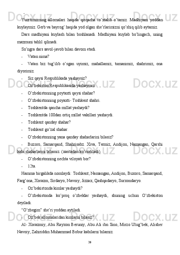 -  
Yuzrtimizning   allomalari   haqida   qisqacha   to’xtalib   o’tamiz.   Madhiyani   yoddan
kuylaymiz. Gerb va bayrog’ haqida yod olgan she’rlarimizni qo’shiq qilib aytamiz. 
Dars   madhiyani   kuylash   bilan   boshlanadi.   Madhiyani   kuylab   bo’lingach,   uning
mazmuni tahlil qilinadi. 
So’ngra dars savol-javob bilan davom etadi. 
- Vatan nima? 
- Vatan   biz   tug’ilib   o’sgan   uyimiz,   mahallamiz,   tumanimiz,   shahrimiz,   ona
diyorimiz. 
- Siz qaysi Respublikada yashaysiz? 
- Oz’bekiston Respublikasida yashaymiz. 
- O’zbekistonning poytaxti qaysi shahar? 
- O’zbekistonning poyaxti- Toshkent shahri. 
- Toshkentda qancha millat yashaydi? 
- Toshkentda 100dan ortiq millat vakillari yashaydi. 
- Toshkent qanday shahar? 
- Toshkent go’zal shahar. 
- O’zbekistonning yana qanday shaharlarini bilasiz? 
- Buzoro,   Samarqand,   Shahrisabz.   Xiva,   Termiz,   Andijon,   Namangan,   Qarshi
kabi shaharlarini bilamiz.  (xaritadan ko’rsatiladi). 
- O’zbekistonning nechta viloyati bor? 
- 12ta. 
Hamma birgalikda nomlaydi: Toshkent, Namangan, Andijon, Buxoro, Samarqand,
Farg’ona, Xorazm, Sirdaryo, Navoiy, Jizzax, Qashqadaryo, Surxondaryo. 
- Oz’bekistonda kimlar yashaydi? 
- O ’ zbekistonda   ko ’ proq   o ’ zbeklar   yashaydi ,   shuning   uchun   O ’ zbekiston
deyiladi . 
“O’zbegim” she’ri yoddan aytiladi. 
- Oz’bek allomalaridan kimlarni bilasiz? 
Al- Xorazmiy, Abu Rayxon Beruniy, Abu Ali ibn Sino, Mirzo Ulug’bek, Alisher
Navoiy, Zahiriddin Muhammad Bobur kabilarni bilamiz. 
  26   