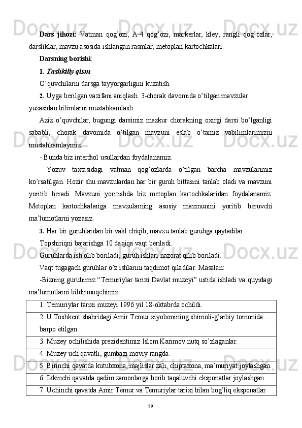 Dars   jihozi:   Vatman   qog’ozi,   A-4   qog’ozi,   markerlar,   kley,   rangli   qog’ozlar,
darsliklar, mavzu asosida ishlangan rasmlar, metoplan kartochkalari. 
Darsning borishi : 
1. Tashkiliy qism. 
O’quvchilarni darsga tayyorgarligini kuzatish. 
2. Uyga berilgan vazifani aniqlash. 3-chorak davomida o’tilgan mavzular 
yuzasidan bilimlarni mustahkamlash. 
Aziz   o’quvchilar,   bugungi   darsimiz   mazkur   chorakning   oxirgi   darsi   bo’lganligi
sababli,   chorak   davomida   o’tilgan   mavzuni   eslab   o’tamiz   vabilimlarimizni
mustahkamlaymiz. 
-   Bunda biz interfaol usullardan foydalanamiz. 
  Yozuv   taxtasidagi   vatman   qog’ozlarda   o’tilgan   barcha   mavzularimiz
ko’rsatilgan. Hozir shu mavzulardan har bir guruh bittasini tanlab oladi va mavzuni
yoritib   beradi.   Mavzuni   yoritishda   biz   metoplan   kartochkalaridan   foydalanamiz.
Metoplan   kartochkalariga   mavzularning   asosiy   mazmunini   yoritib   beruvchi
ma’lumotlarni yozasiz. 
3. Har bir guruhlardan bir vakl chiqib, mavzu tanlab guruhga qaytadilar. 
Topshiriqni bajarishga 10 daqiqa vaqt beriladi. 
Guruhlarda ish olib boriladi, guruh ishlari nazorat qilib boriladi. 
Vaqt tugagach guruhlar o’z ishlarini taqdimot qiladilar. Masalan: 
-Bizning guruhimiz “Temuriylar tarixi Davlat muzeyi” ustida ishladi va quyidagi
ma’lumotlarni bildirmoqchimiz. 
1. Temuriylar tarixi muzeyi 1996 yil 18-oktabrda ochildi. 
2. U Toshkent shahridagi Amir Temur xiyobonining shimoli-g’arbiy tomonida 
barpo etilgan. 
3. Muzey ochilishida prezidentimiz Islom Karimov nutq so’zlaganlar. 
4. Muzey uch qavatli, gumbazi moviy rangda. 
5. Birinchi qavatda kutubxona, majlislar zali, chiptaxona, ma’muriyat joylashgan.
6. Ikkinchi qavatda qadim zamonlarga borib taqaluvchi eksponatlar joylashgan. 
7. Uchinchi qavatda Amir Temur va Temuriylar tarixi bilan bog’liq eksponatlar 
  29