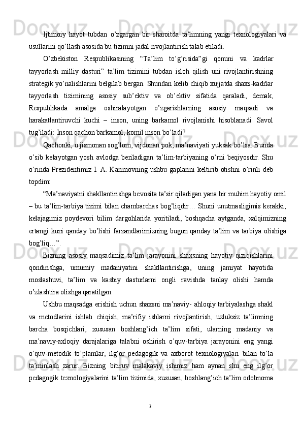 Ijtimoiy   hayot   tubdan   o’zgargan   bir   sharoitda   ta’limning   yangi   texnologiyalari   va
usullarini qo’llash asosida bu tizimni jadal rivojlantirish talab etiladi. 
O’zbekiston   Respublikasining   “Ta’lim   to’g’risida”gi   qonuni   va   kadrlar
tayyorlash   milliy   dasturi”   ta’lim   tizimini   tubdan   isloh   qilish   uni   rivojlantirishning
strategik yo’nalishlarini belgilab bergan. Shundan kelib chiqib xujjatda shaxs-kadrlar
tayyorlash   tizimining   asosiy   sub’ektiv   va   ob’ektiv   sifatida   qaraladi,   demak,
Respublikada   amalga   oshiralayotgan   o’zgarishlarning   asosiy   maqsadi   va
harakatlantiruvchi   kuchi   –   inson,   uning   barkamol   rivojlanishi   hisoblanadi.   Savol
tug’iladi: Inson qachon barkamol, komil inson bo’ladi? 
Qachonki, u jismonan sog’lom, vijdonan pok, ma’naviyati yuksak bo’lsa. Bunda
o’sib   kelayotgan   yosh   avlodga   beriladigan   ta’lim-tarbiyaning   o’rni   beqiyosdir.   Shu
o’rinda  Prezidentimiz  I.  A.  Karimovning  ushbu  gaplarini  keltirib  otishni   o’rinli   deb
topdim: 
“Ma’naviyatni shakllantirishga bevosita ta’sir qiladigan yana bir muhim hayotiy omil
– bu ta’lim-tarbiya tizimi bilan chambarchas bog’liqdir… Shuni unutmasligimis kerakki,
kelajagimiz   poydevori   bilim   dargohlarida   yoritiladi,   boshqacha   aytganda,   xalqimizning
ertangi  kuni  qanday  bo’lishi  farzandlarimizning bugun qanday ta’lim  va tarbiya olishiga
bog’liq…”. 
Bizning   asosiy   maqsadimiz   ta’lim   jarayonini   shaxsning   hayotiy   qiziqishlarini
qondirishga,   umumiy   madaniyatini   shakllantirishga,   uning   jamiyat   hayotida
moslashuvi,   ta’lim   va   kasbiy   dasturlarni   ongli   ravishda   tanlay   olishi   hamda
o’zlashtira olishga qaratilgan. 
Ushbu maqsadga erishish uchun shaxsni  ma’naviy- ahloqiy tarbiyalashga shakl
va   metodlarini   ishlab   chiqish,   ma’rifiy   ishlarni   rivojlantirish,   uzluksiz   ta’limning
barcha   bosqichlari,   xususan   boshlang’ich   ta’lim   sifati,   ularning   madaniy   va
ma’naviy-axloqiy   darajalariga   talabni   oshirish   o’quv-tarbiya   jarayonini   eng   yangi
o’quv-metodik   to’plamlar,   ilg’or   pedagogik   va   axborot   texnologiyalari   bilan   to’la
ta’minlash   zarur.   Bizning   bitiruv   malakaviy   ishimiz   ham   aynan   shu   eng   ilg’or
pedagogik texnologiyalarini ta’lim tizimida, xususan, boshlang’ich ta’lim odobnoma
  3   