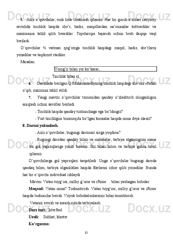 5. Aziz o’quvchilar, endi lirik chekinish qilamiz. Har bir guruh a’zolari ixtiyoriy
ravishda   tinchlik   haqida   she’r,   hadis,   maqollardan   na’munalar   keltiradilar   va
mazmunini   tahlil   qilib   beradilar.   Topshiriqni   bajarish   uchun   besh   daqiqa   vaqt
beriladi. 
O’quvchilar   ½   vatman   qog’oziga   tinchlik   haqidagi   maqol,   hadis,   she’rlarni
yozadilar va taqdimot etadilar. 
Masalan: 
Yomg’ir bilan yer ko’karar, 
 
Tinchlik bilan el. 
6. Darslikda berilgan Q.Muhammadiyning tinchlik haqidagi she’rini ifodali
o’qib, mazmuni tahlil etildi. 
7. Yangi   mavzu   o’quvchilar   tomonidan   qanday   o’zlashtirib   olinganligini
aniqlash uchun savollar beriladi. 
- Tinchlik haqida qanday tushunchaga ega bo’ldingiz? 
- Yurt tinchligini buzmoqchi bo’lgan kimsalar haqida nima deya olasiz? 
8.   Darsni yakunlash. 
- Aziz o’quvchilar, bugungi darsimiz sizga yoqdimi? 
- Bugungi darsdan qanday bilim va malakalar, tarbiya olganingizni mana
bu   gul   yaproqlariga   yozib   berasiz.   Siz   bilan   bilim   va   tarbiya   gulini   hosil
qilamiz. 
O ’ quvchilarga   gul   yaproqlari   tarqatiladi .   Unga   o ’ quvchilar   bugungi   darsda
qandaq   bilim ,   tarbiya   olganliklari   haqida   fikrlarini   izhor   qilib   yozadilar .   Bunda
har bir o’quvchi individual ishlaydi 
  Mavzu: Vatan tuyg’usi, milliy g’urur va iftixor     bilan yashagan bobolar. 
Maqsad:   Vatan  nima?  Tushuntirish.  Vatan  tuyg’usi,  milliy g’urur   va iftixor
haqida tushuncha berish. Vuyuk bobokalonlarimiz bilan tanishtirish. 
 Vatanni sevish va asrash ruhida tarbiyalash. 
Dars turi:   Interfaol. 
Usuli:     Suhbat, klaster. 
Ko’rgazma:  
  32