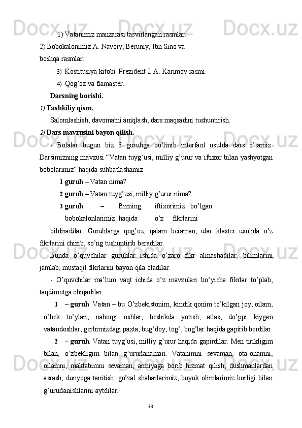     1) Vatanimiz manzarasi tasvirlangan rasmlar.
2) Bobokalonimiz A. Navoiy, Beruniy, Ibn Sino va 
boshqa rasmlar. 
3) Kostitusiya kitobi. Prezident I. A. Karimov rasmi. 
4) Qog’oz va flamaster. 
Darsning borishi. 
1) Tashkiliy qism. 
Salomlashish, davomatni aniqlash, dars maqsadini tushuntirish. 
2) Dars mavzusini bayon qilish. 
-   Bolalar   bugun   biz   3   guruhga   bo’linib   interfaol   usulda   dars   o’tamiz.
Darsimizning mavzusi “Vatan tuyg’usi, milliy g’urur va iftixor bilan yashyotgan
bobolarimiz” haqida suhbatlashamiz. 
1 guruh  – Vatan nima? 
2 guruh  – Vatan tuyg’usi, milliy g’urur nima? 
3 guruh   –  Bizning  iftixorimiz  bo’lgan  
bobokalonlarimiz  haqida  o’z  fikrlarini 
bildiradilar.   Guruhlarga   qog’oz,   qalam   beraman,   ular   klaster   usulida   o’z
fikrlarini chizib, so’ng tushuntirib beradilar. 
Bunda   o’quvchilar   guruhlar   ishida   o’zaro   fikr   almashadilar,   bilimlarini
jamlab, mustaqil fikrlarini bayon qila oladilar. 
-   O’quvchilar   ma’lum   vaqt   ichida   o’z   mavzulari   bo’yicha   fikrlar   to’plab,
taqdimotga chiqadilar. 
1 – guruh . Vatan – bu O’zbekistonim, kindik qonim to’kilgan joy, oilam,
o’bek   to’ylari,   nahorgi   oshlar,   beshikda   yotish,   atlas,   do’ppi   kiygan
vatandoshlar, gerbimizdagi paxta, bug’doy, tog’, bog’lar haqida gapirib berdilar.
2 – guruh . Vatan tuyg’usi, milliy g’urur haqida gapirdilar. Men tirikligim
bilan,   o’zbekligim   bilan   g’ururlanaman.   Vatanimni   sevaman,   ota-onamni,
oilamni,   maktabimni   sevaman,   armiyaga   borib   hizmat   qilish,   dushmanlardan
asrash,  dunyoga  tanitish,  go’zal  shaharlarimiz,  buyuk olimlarimiz  borligi   bilan
g’ururlanishlarini aytdilar.  
  33   