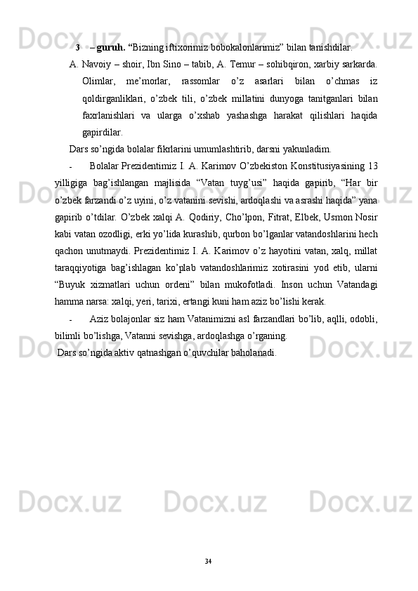 3 – guruh. “ Bizning iftixorimiz bobokalonlarimiz” bilan tanishdilar. 
A. Navoiy – shoir, Ibn Sino – tabib, A. Temur – sohibqiron, xarbiy sarkarda.
Olimlar,   me’morlar,   rassomlar   o’z   asarlari   bilan   o’chmas   iz
qoldirganliklari,   o’zbek   tili,   o’zbek   millatini   dunyoga   tanitganlari   bilan
faxrlanishlari   va   ularga   o’xshab   yashashga   harakat   qilishlari   haqida
gapirdilar. 
Dars so’ngida bolalar fikrlarini umumlashtirib, darsni yakunladim. 
- Bolalar Prezidentimiz I. A. Karimov O’zbekiston Konstitusiyasining 13
yilligiga   bag’ishlangan   majlisida   “Vatan   tuyg’usi”   haqida   gapirib,   “Har   bir
o’zbek farzandi o’z uyini, o’z vatanini sevishi, ardoqlashi va asrashi haqida” yana
gapirib o’tdilar. O’zbek xalqi  A. Qodiriy, Cho’lpon, Fitrat, Elbek, Usmon Nosir
kabi vatan ozodligi, erki yo’lida kurashib, qurbon bo’lganlar vatandoshlarini hech
qachon unutmaydi. Prezidentimiz I. A. Karimov o’z hayotini  vatan, xalq, millat
taraqqiyotiga   bag’ishlagan   ko’plab   vatandoshlarimiz   xotirasini   yod   etib,   ularni
“Buyuk   xizmatlari   uchun   ordeni”   bilan   mukofotladi.   Inson   uchun   Vatandagi
hamma narsa: xalqi, yeri, tarixi, ertangi kuni ham aziz bo’lishi kerak. 
- Aziz bolajonlar siz ham Vatanimizni asl farzandlari bo’lib, aqlli, odobli,
bilimli bo’lishga, Vatanni sevishga, ardoqlashga o’rganing. 
  Dars so’ngida aktiv qatnashgan o’quvchilar baholanadi. 
 
 
 
 
 
 
 
  34   