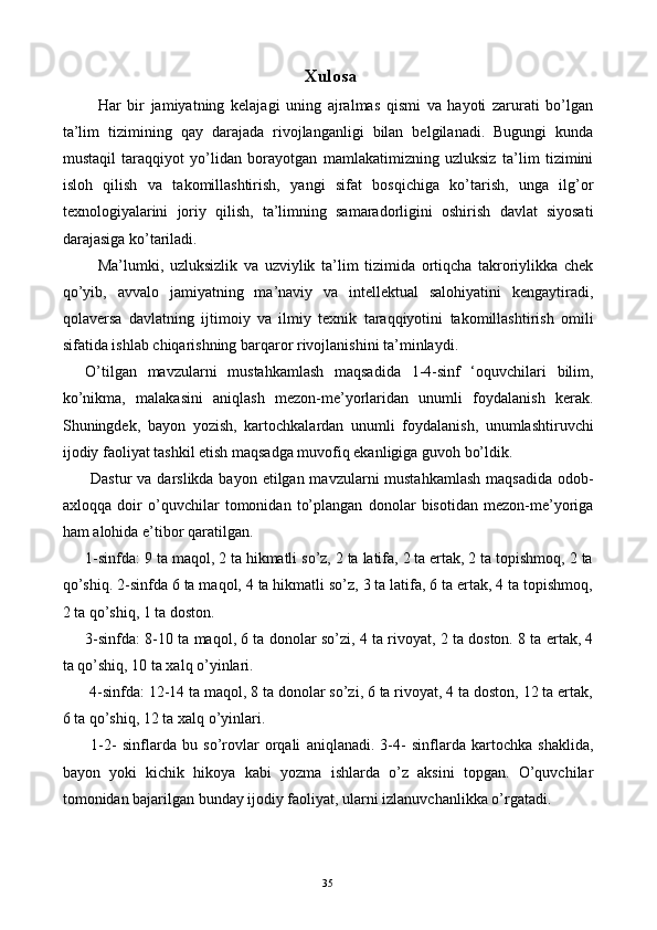   Xulosa 
    Har   bir   jamiyatning   kelajagi   uning   ajralmas   qismi   va   hayoti   zarurati   bo’lgan
ta’lim   tizimining   qay   darajada   rivojlanganligi   bilan   belgilanadi.   Bugungi   kunda
mustaqil   taraqqiyot   yo’lidan   borayotgan   mamlakatimizning   uzluksiz   ta’lim   tizimini
isloh   qilish   va   takomillashtirish,   yangi   sifat   bosqichiga   ko’tarish,   unga   ilg’or
texnologiyalarini   joriy   qilish,   ta’limning   samaradorligini   oshirish   davlat   siyosati
darajasiga ko’tariladi. 
    Ma’lumki,   uzluksizlik   va   uzviylik   ta’lim   tizimida   ortiqcha   takroriylikka   chek
qo’yib,   avvalo   jamiyatning   ma’naviy   va   intellektual   salohiyatini   kengaytiradi,
qolaversa   davlatning   ijtimoiy   va   ilmiy   texnik   taraqqiyotini   takomillashtirish   omili
sifatida ishlab chiqarishning barqaror rivojlanishini ta’minlaydi. 
O’tilgan   mavzularni   mustahkamlash   maqsadida   1-4-sinf   ‘oquvchilari   bilim,
ko’nikma,   malakasini   aniqlash   mezon-me’yorlaridan   unumli   foydalanish   kerak.
Shuningdek,   bayon   yozish,   kartochkalardan   unumli   foydalanish,   unumlashtiruvchi
ijodiy faoliyat tashkil etish maqsadga muvofiq ekanligiga guvoh bo’ldik. 
  Dastur  va darslikda bayon etilgan mavzularni mustahkamlash  maqsadida odob-
axloqqa   doir   o’quvchilar   tomonidan   to’plangan   donolar   bisotidan   mezon-me’yoriga
ham alohida e’tibor qaratilgan. 
1-sinfda: 9 ta maqol, 2 ta hikmatli so’z, 2 ta latifa, 2 ta ertak, 2 ta topishmoq, 2 ta
qo’shiq. 2-sinfda 6 ta maqol, 4 ta hikmatli so’z, 3 ta latifa, 6 ta ertak, 4 ta topishmoq,
2 ta qo’shiq, 1 ta doston. 
3-sinfda: 8-10 ta maqol, 6 ta donolar so’zi, 4 ta rivoyat, 2 ta doston. 8 ta ertak, 4
ta qo’shiq, 10 ta xalq o’yinlari. 
 4-sinfda: 12-14 ta maqol, 8 ta donolar so’zi, 6 ta rivoyat, 4 ta doston, 12 ta ertak,
6 ta qo’shiq, 12 ta xalq o’yinlari. 
  1-2-   sinflarda   bu   so’rovlar   orqali   aniqlanadi.   3-4-   sinflarda   kartochka   shaklida,
bayon   yoki   kichik   hikoya   kabi   yozma   ishlarda   o’z   aksini   topgan.   O’quvchilar
tomonidan bajarilgan bunday ijodiy faoliyat, ularni izlanuvchanlikka o’rgatadi.  
  35   