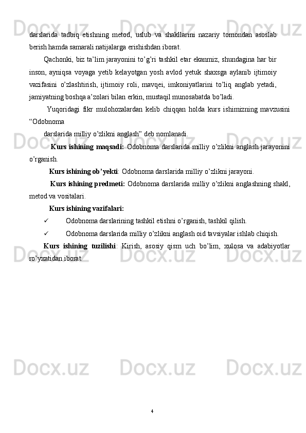 darslarida   tadbiq   etishning   metod,   uslub   va   shakllarini   nazariy   tomondan   asoslab
berish hamda samarali natijalarga erishishdan iborat. 
Qachonki, biz ta’lim jarayonini to’g’ri tashkil etar ekanmiz, shundagina har bir
inson,   ayniqsa   voyaga   yetib   kelayotgan   yosh   avlod   yetuk   shaxsga   aylanib   ijtimoiy
vazifasini   o’zlashtirish,   ijtimoiy   roli,   mavqei,   imkoniyatlarini   to’liq   anglab   yetadi,
jamiyatning boshqa a’zolari bilan erkin, mustaqil munosabatda bo’ladi. 
  Yuqoridagi   fikr   mulohozalardan   kelib   chiqqan   holda   kurs   ishimizning   mavzusini
“Odobnoma 
darslarida milliy o’zlikni anglash” deb nomlanadi. 
      Kurs ishining maqsadi:   Odobnoma darslarida milliy o’zlikni anglash jarayonini
o’rganish. 
    Kurs ishining ob’yekti : Odobnoma darslarida milliy o’zlikni jarayoni. 
     Kurs ishining predmeti:   Odobnoma darslarida milliy o’zlikni anglashning shakl,
metod va vositalari. 
    Kurs ishining vazifalari: 
 Odobnoma darslarining tashkil etishni o’rganish, tashkil qilish. 
 Odobnoma darslarida milliy o’zlikni anglash oid tavsiyalar ishlab chiqish. 
Kurs   ishining   tuzilishi :   Kirish,   asosiy   qism   uch   bo’lim,   xulosa   va   adabiyotlar
ro’yxatidan iborat. 
 
 
 
  4   