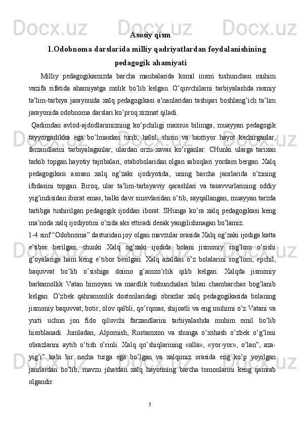 Asosiy qism
1.Odobnoma darslarida milliy qadriyatlardan foydalanishining
pedagogik ahamiyati
Milliy   pedagogikamizda   barcha   manbalarida   komil   inson   tushunchasi   muhim
vazifa   sifatida   ahamiyatga   molik   bo’lib   kelgan.   O’quvchilarni   tarbiyalashda   rasmiy
ta’lim-tarbiya   jarayonida  xalq   pedagogikasi  a’nanlaridan  tashqari  boshlang’ich   ta’lim
jarayonida odobnoma darslari ko’proq xizmat qiladi. 
  Qadimdan   avlod-ajdodlarimizning   ko’pchiligi   maxsus   bilimga,   muayyan   pedagogik
tayyorgarlikka   ega   bo’lmasdan   turib,   halol,   shirin   va   baxtiyor   hayot   kechirganlar,
farzandlarini   tarbiyalaganlar,   ulardan   orzu-xavas   ko’rganlar.   CHunki   ularga   tarixan
tarkib topgan hayotiy tajribalari, otabobolaridan olgan saboqlari yordam bergan. Xalq
pedagogikasi   asosan   xalq   og’zaki   ijodiyotida,   uning   barcha   janrlarida   o’zining
ifodasini   topgan.   Biroq,   ular   ta’lim-tarbiyaviy   qarashlari   va   tasavvurlarining   oddiy
yig’indisidan iborat emas, balki davr sinovlaridan o’tib, sayqallangan, muayyan tarzda
tartibga   tushirilgan   pedagogik   ijoddan   iborat.   SHunga   ko’ra   xalq   pedagogikasi   keng
ma’noda xalq ijodiyotini o’zida aks ettiradi desak yangilishmagan bo’lamiz. 
1-4 sinf “Odobnoma” dasturidan joy olgan mavzular orasida Xalq og’zaki ijodiga katta
e’tibor   berilgan,   chunki   Xalq   og’zaki   ijodida   bolani   jismoniy   sog’lom   o’sishi
g’oyalariga   ham   keng   e’tibor   berilgan.   Xalq   azaldan   o’z   bolalarini   sog’lom,   epchil,
baquvvat   bo’lib   o’sishiga   doimo   g’amxo’rlik   qilib   kelgan.   Xalqda   jismoniy
barkamollik   Vatan   himoyasi   va   mardlik   tushunchalari   bilan   chambarchas   bog’lanib
kelgan.   O’zbek   qahramonlik   dostonlaridagi   obrazlar   xalq   pedagogikasida   bolaning
jismoniy baquvvat, botir, olov qalbli, qo’rqmas, shijoatli va eng muhimi o’z Vatani va
yurti   uchun   jon   fido   qiluvchi   farzandlarini   tarbiyalashda   muhim   omil   bo’lib
hisoblanadi.   Jumladan,   Alpomish,   Rustamxon   va   shunga   o’xshash   o’zbek   o’g’loni
obrazlarini   aytib   o’tish   o’rinli.   Xalq   qo’shiqlarining   «alla»,   «yor-yor»,   o’lan”,   aza-
yig’i”   kabi   bir   necha   turga   ega   bo’lgan   va   xalqimiz   orasida   eng   ko’p   yoyilgan
janrlardan   bo’lib,   mavzu   jihatdan   xalq   hayotining   barcha   tomonlarini   keng   qamrab
olgandir. 
  5   